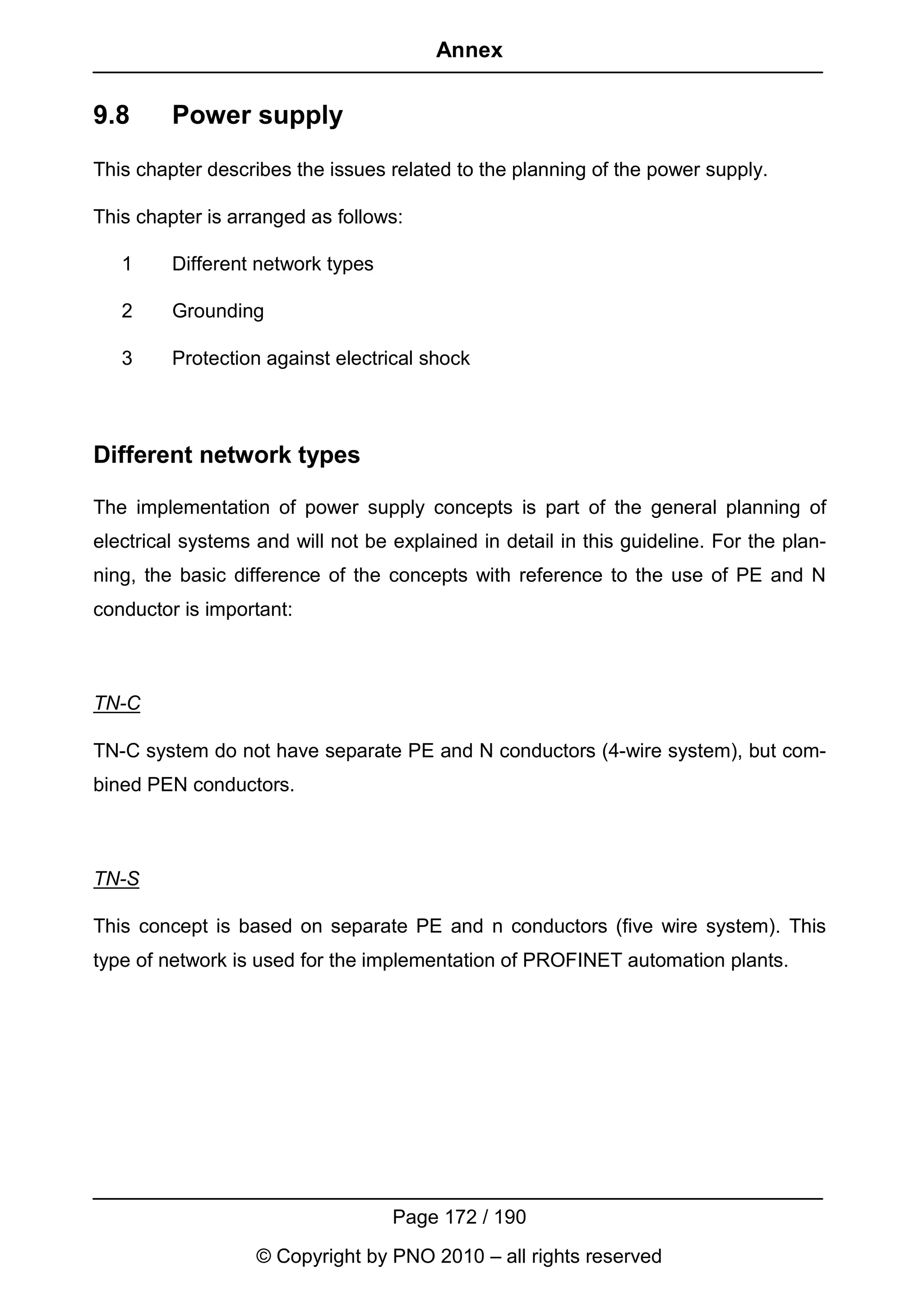 Annex


9.8      Power supply
This chapter describes the issues related to the planning of the power supply.

This chapter is arranged as follows:

   1     Different network types

   2     Grounding

   3     Protection against electrical shock



Different network types

The implementation of power supply concepts is part of the general planning of
electrical systems and will not be explained in detail in this guideline. For the plan-
ning, the basic difference of the concepts with reference to the use of PE and N
conductor is important:



TN-C

TN-C system do not have separate PE and N conductors (4-wire system), but com-
bined PEN conductors.



TN-S

This concept is based on separate PE and n conductors (five wire system). This
type of network is used for the implementation of PROFINET automation plants.




                                   Page 172 / 190
                   © Copyright by PNO 2010 – all rights reserved
 