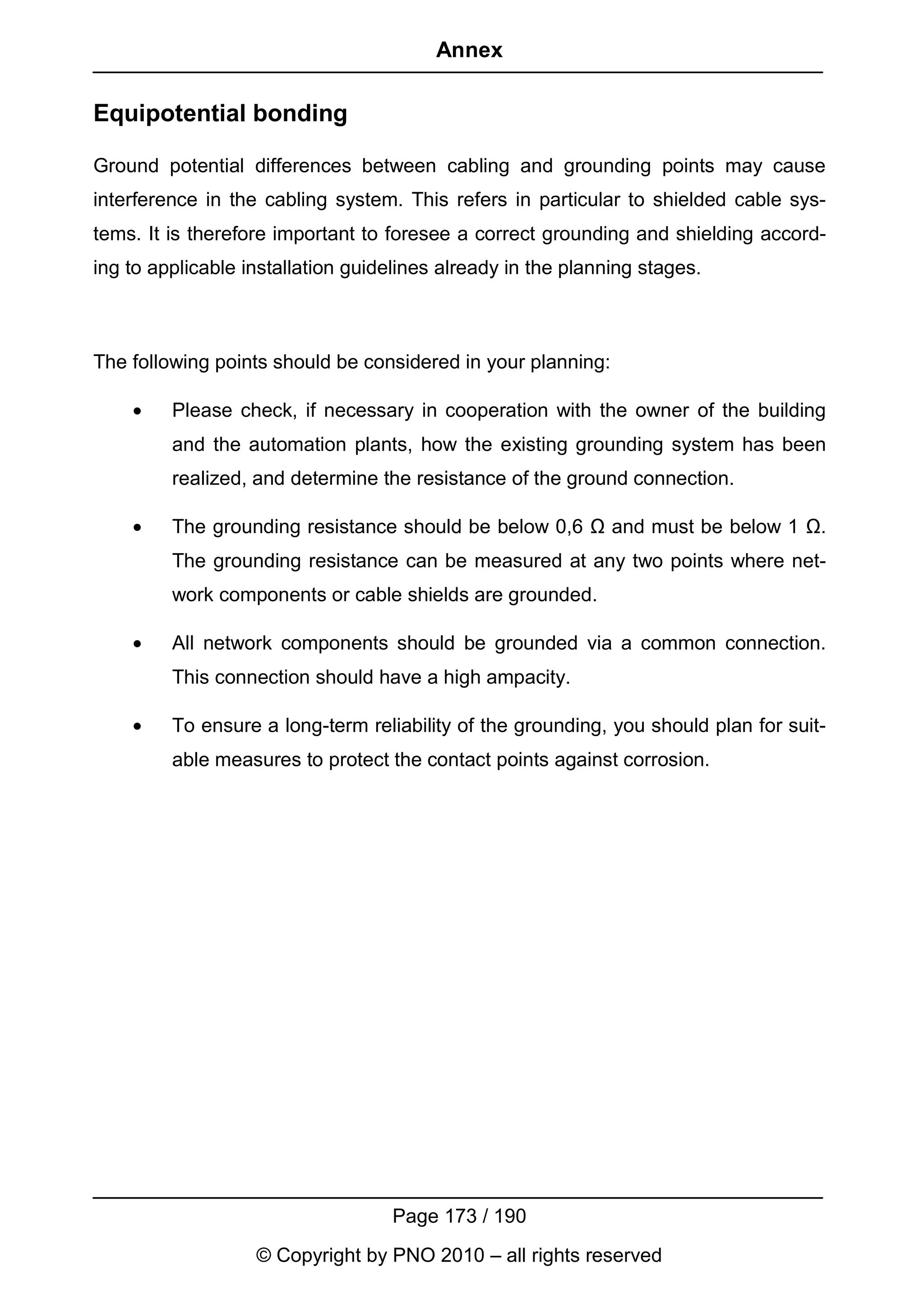 Annex

Equipotential bonding

Ground potential differences between cabling and grounding points may cause
interference in the cabling system. This refers in particular to shielded cable sys-
tems. It is therefore important to foresee a correct grounding and shielding accord-
ing to applicable installation guidelines already in the planning stages.



The following points should be considered in your planning:

    •    Please check, if necessary in cooperation with the owner of the building
         and the automation plants, how the existing grounding system has been
         realized, and determine the resistance of the ground connection.

    •    The grounding resistance should be below 0,6 Ω and must be below 1 Ω.
         The grounding resistance can be measured at any two points where net-
         work components or cable shields are grounded.

    •    All network components should be grounded via a common connection.
         This connection should have a high ampacity.

    •    To ensure a long-term reliability of the grounding, you should plan for suit-
         able measures to protect the contact points against corrosion.




                                   Page 173 / 190
                   © Copyright by PNO 2010 – all rights reserved
 