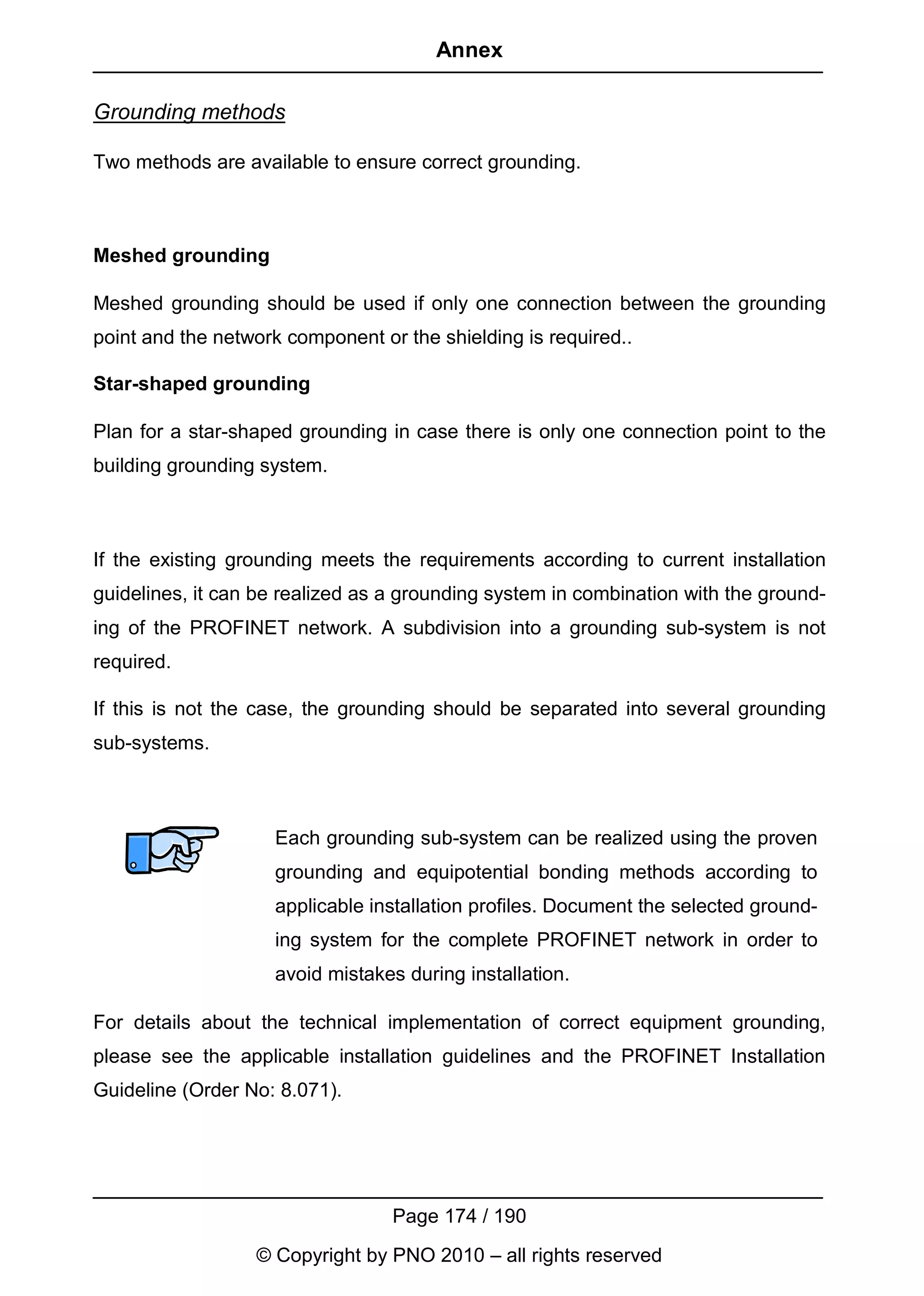 Annex

Grounding methods

Two methods are available to ensure correct grounding.



Meshed grounding

Meshed grounding should be used if only one connection between the grounding
point and the network component or the shielding is required..

Star-shaped grounding

Plan for a star-shaped grounding in case there is only one connection point to the
building grounding system.



If the existing grounding meets the requirements according to current installation
guidelines, it can be realized as a grounding system in combination with the ground-
ing of the PROFINET network. A subdivision into a grounding sub-system is not
required.

If this is not the case, the grounding should be separated into several grounding
sub-systems.



                    Each grounding sub-system can be realized using the proven
                    grounding and equipotential bonding methods according to
                    applicable installation profiles. Document the selected ground-
                    ing system for the complete PROFINET network in order to
                    avoid mistakes during installation.

For details about the technical implementation of correct equipment grounding,
please see the applicable installation guidelines and the PROFINET Installation
Guideline (Order No: 8.071).




                                  Page 174 / 190
                  © Copyright by PNO 2010 – all rights reserved
 