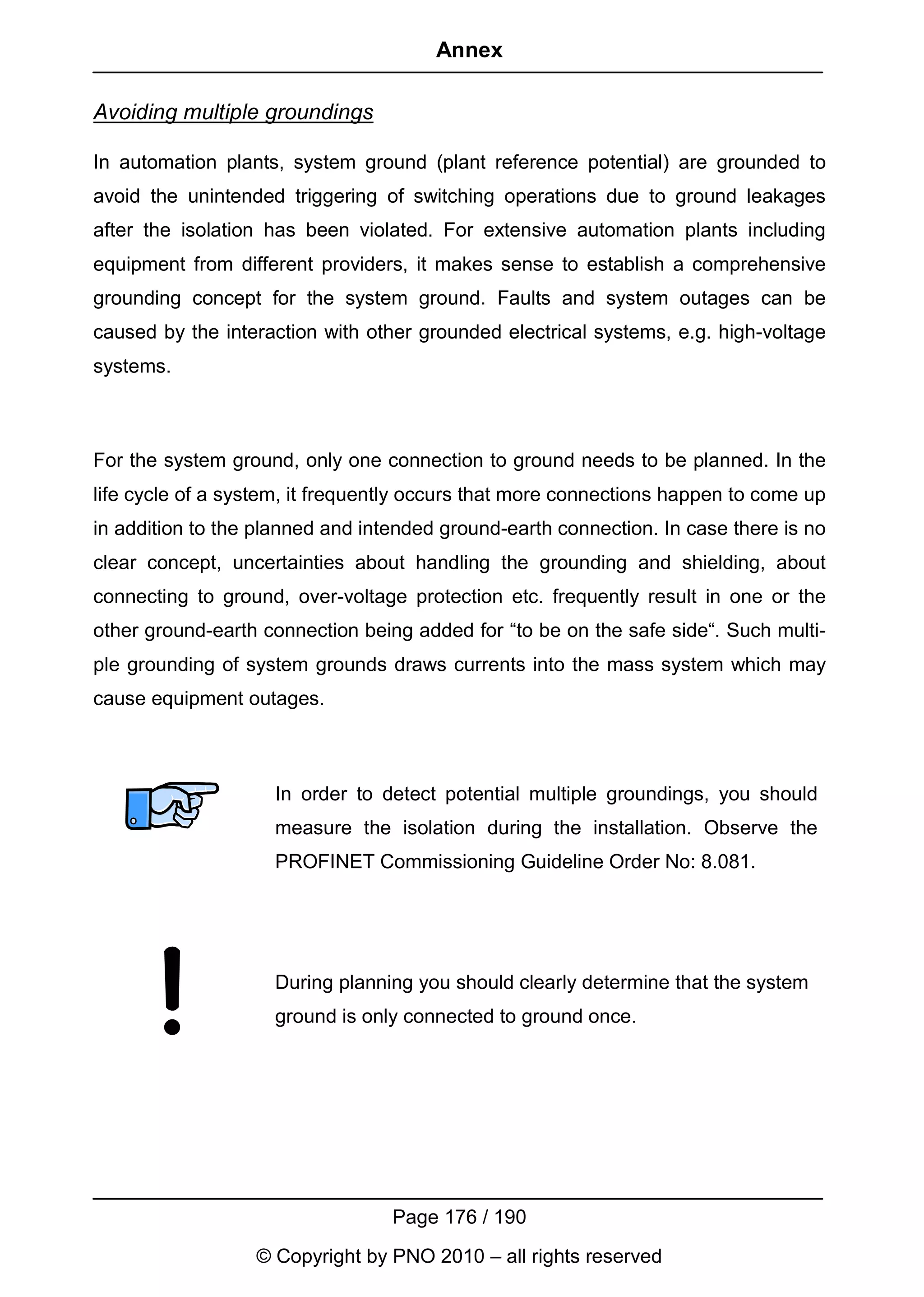 Annex

Avoiding multiple groundings

In automation plants, system ground (plant reference potential) are grounded to
avoid the unintended triggering of switching operations due to ground leakages
after the isolation has been violated. For extensive automation plants including
equipment from different providers, it makes sense to establish a comprehensive
grounding concept for the system ground. Faults and system outages can be
caused by the interaction with other grounded electrical systems, e.g. high-voltage
systems.



For the system ground, only one connection to ground needs to be planned. In the
life cycle of a system, it frequently occurs that more connections happen to come up
in addition to the planned and intended ground-earth connection. In case there is no
clear concept, uncertainties about handling the grounding and shielding, about
connecting to ground, over-voltage protection etc. frequently result in one or the
other ground-earth connection being added for “to be on the safe side“. Such multi-
ple grounding of system grounds draws currents into the mass system which may
cause equipment outages.



                    In order to detect potential multiple groundings, you should
                    measure the isolation during the installation. Observe the
                    PROFINET Commissioning Guideline Order No: 8.081.




                    During planning you should clearly determine that the system
                    ground is only connected to ground once.




                                  Page 176 / 190
                  © Copyright by PNO 2010 – all rights reserved
 