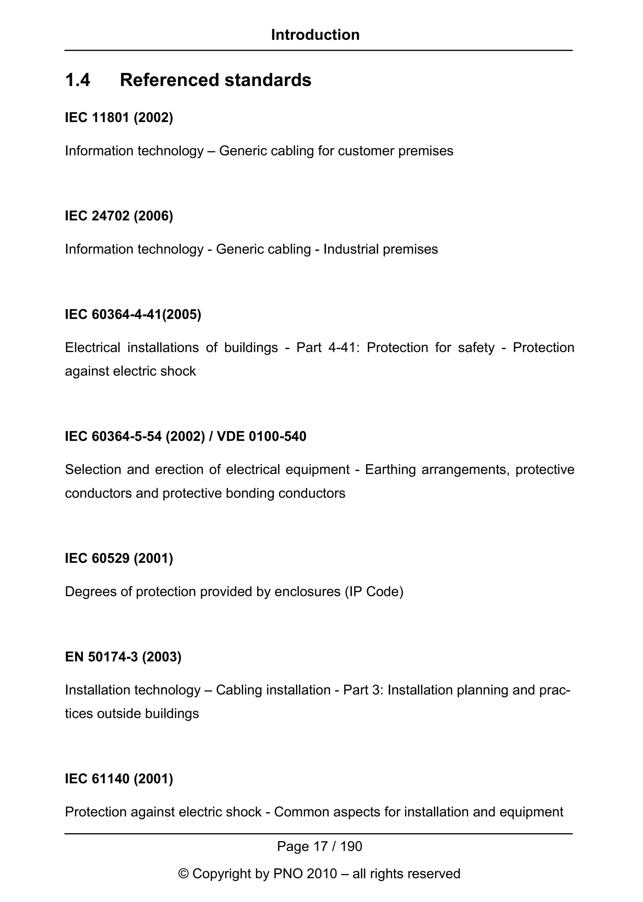 Introduction


1.4      Referenced standards
IEC 11801 (2002)

Information technology – Generic cabling for customer premises



IEC 24702 (2006)

Information technology - Generic cabling - Industrial premises



IEC 60364-4-41(2005)

Electrical installations of buildings - Part 4-41: Protection for safety - Protection
against electric shock



IEC 60364-5-54 (2002) / VDE 0100-540

Selection and erection of electrical equipment - Earthing arrangements, protective
conductors and protective bonding conductors



IEC 60529 (2001)

Degrees of protection provided by enclosures (IP Code)



EN 50174-3 (2003)

Installation technology – Cabling installation - Part 3: Installation planning and prac-
tices outside buildings



IEC 61140 (2001)

Protection against electric shock - Common aspects for installation and equipment

                                    Page 17 / 190
                   © Copyright by PNO 2010 – all rights reserved
 