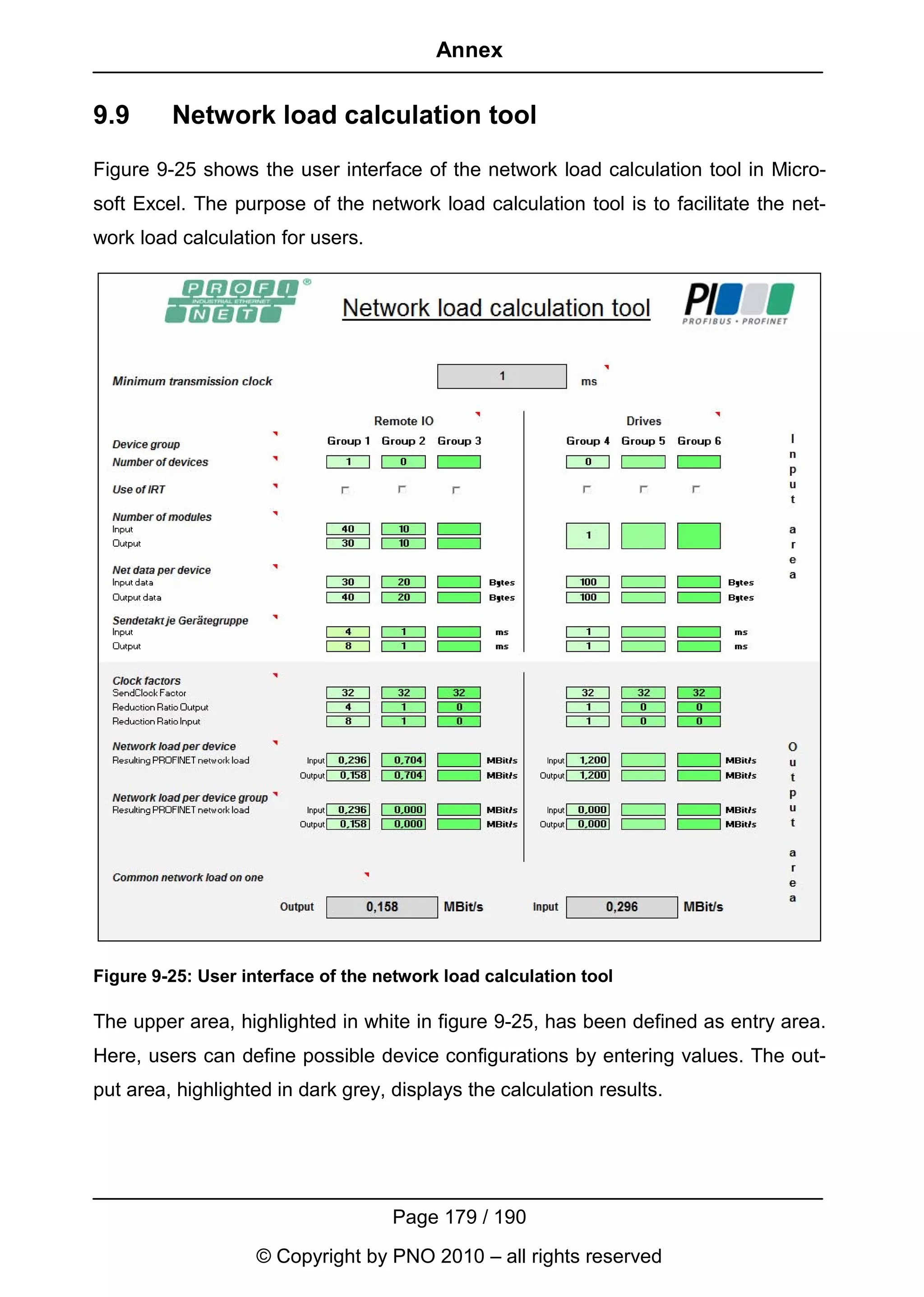 Annex


9.9      Network load calculation tool
Figure 9-25 shows the user interface of the network load calculation tool in Micro-
soft Excel. The purpose of the network load calculation tool is to facilitate the net-
work load calculation for users.




Figure 9-25: User interface of the network load calculation tool

The upper area, highlighted in white in figure 9-25, has been defined as entry area.
Here, users can define possible device configurations by entering values. The out-
put area, highlighted in dark grey, displays the calculation results.




                                    Page 179 / 190
                    © Copyright by PNO 2010 – all rights reserved
 