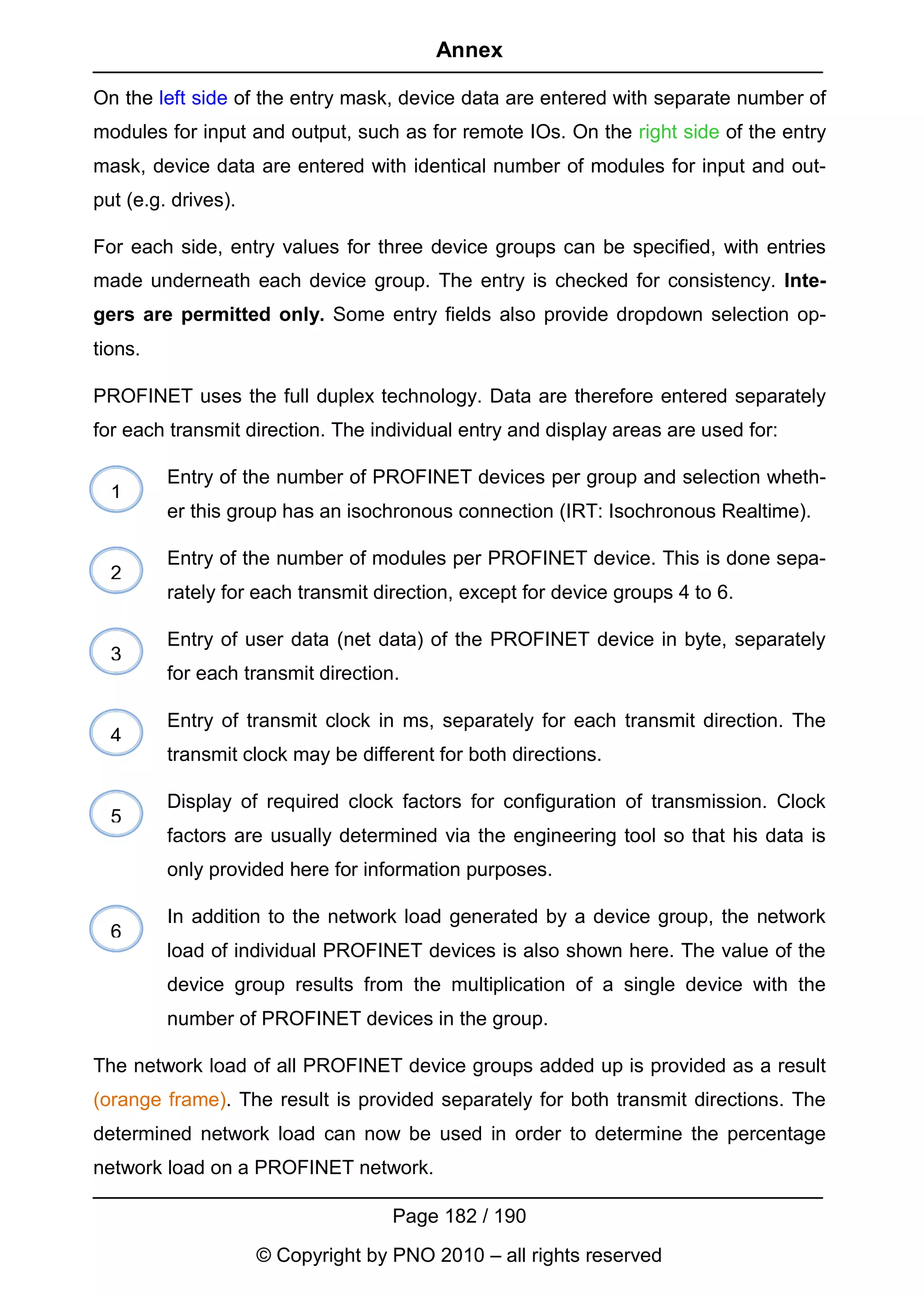 Annex

On the left side of the entry mask, device data are entered with separate number of
modules for input and output, such as for remote IOs. On the right side of the entry
mask, device data are entered with identical number of modules for input and out-
put (e.g. drives).

For each side, entry values for three device groups can be specified, with entries
made underneath each device group. The entry is checked for consistency. Inte-
gers are permitted only. Some entry fields also provide dropdown selection op-
tions.

PROFINET uses the full duplex technology. Data are therefore entered separately
for each transmit direction. The individual entry and display areas are used for:

         Entry of the number of PROFINET devices per group and selection wheth-
  1
         er this group has an isochronous connection (IRT: Isochronous Realtime).

         Entry of the number of modules per PROFINET device. This is done sepa-
  2
         rately for each transmit direction, except for device groups 4 to 6.

         Entry of user data (net data) of the PROFINET device in byte, separately
  3
         for each transmit direction.

         Entry of transmit clock in ms, separately for each transmit direction. The
  4
         transmit clock may be different for both directions.

         Display of required clock factors for configuration of transmission. Clock
  5
         factors are usually determined via the engineering tool so that his data is
         only provided here for information purposes.

         In addition to the network load generated by a device group, the network
  6
         load of individual PROFINET devices is also shown here. The value of the
         device group results from the multiplication of a single device with the
         number of PROFINET devices in the group.

The network load of all PROFINET device groups added up is provided as a result
(orange frame). The result is provided separately for both transmit directions. The
determined network load can now be used in order to determine the percentage
network load on a PROFINET network.

                                    Page 182 / 190
                     © Copyright by PNO 2010 – all rights reserved
 