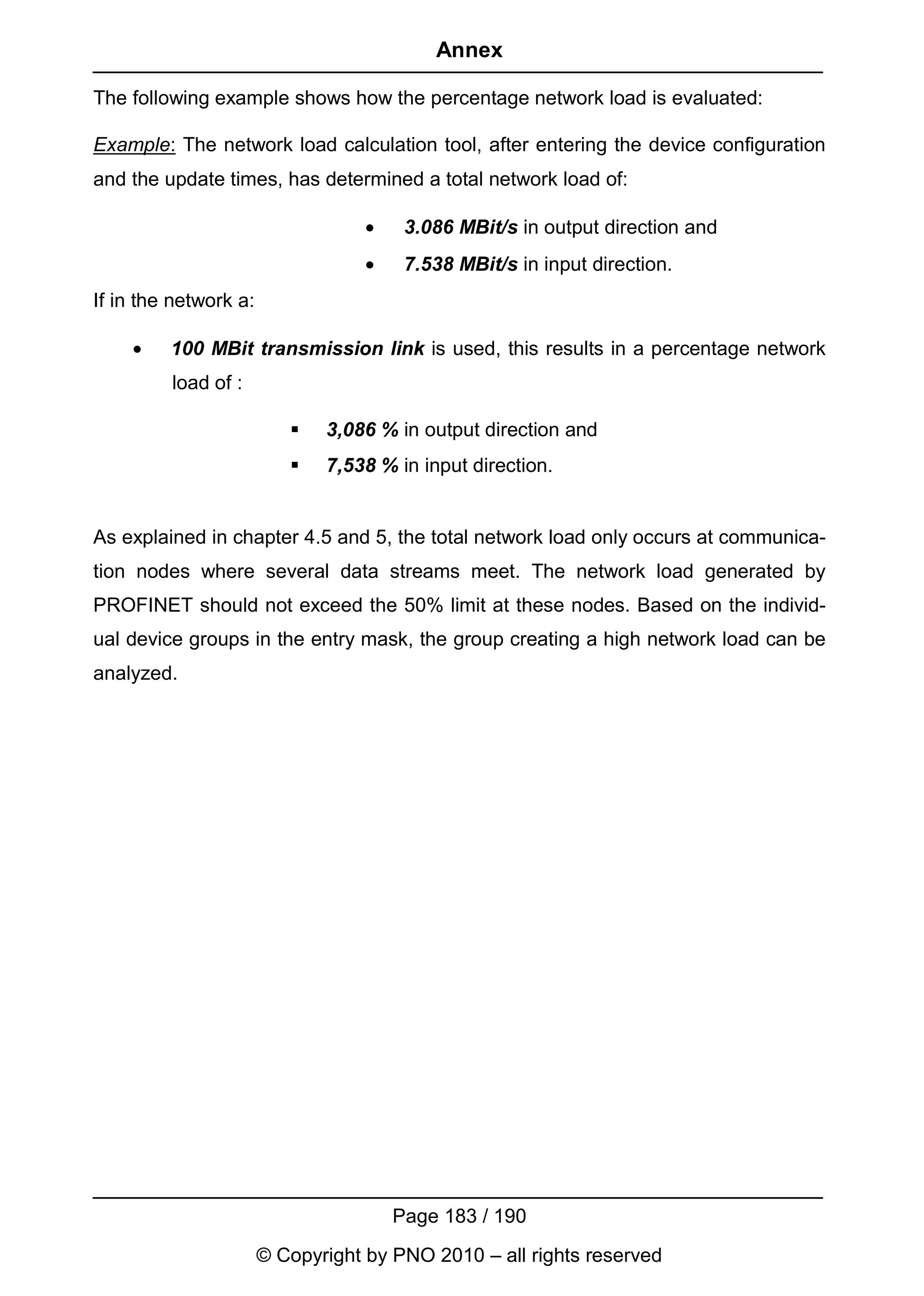 Annex

The following example shows how the percentage network load is evaluated:

Example: The network load calculation tool, after entering the device configuration
and the update times, has determined a total network load of:

                                   •    3.086 MBit/s in output direction and
                                   •    7.538 MBit/s in input direction.
If in the network a:

    •    100 MBit transmission link is used, this results in a percentage network
         load of :

                             3,086 % in output direction and
                             7,538 % in input direction.


As explained in chapter 4.5 and 5, the total network load only occurs at communica-
tion nodes where several data streams meet. The network load generated by
PROFINET should not exceed the 50% limit at these nodes. Based on the individ-
ual device groups in the entry mask, the group creating a high network load can be
analyzed.




                                       Page 183 / 190
                       © Copyright by PNO 2010 – all rights reserved
 