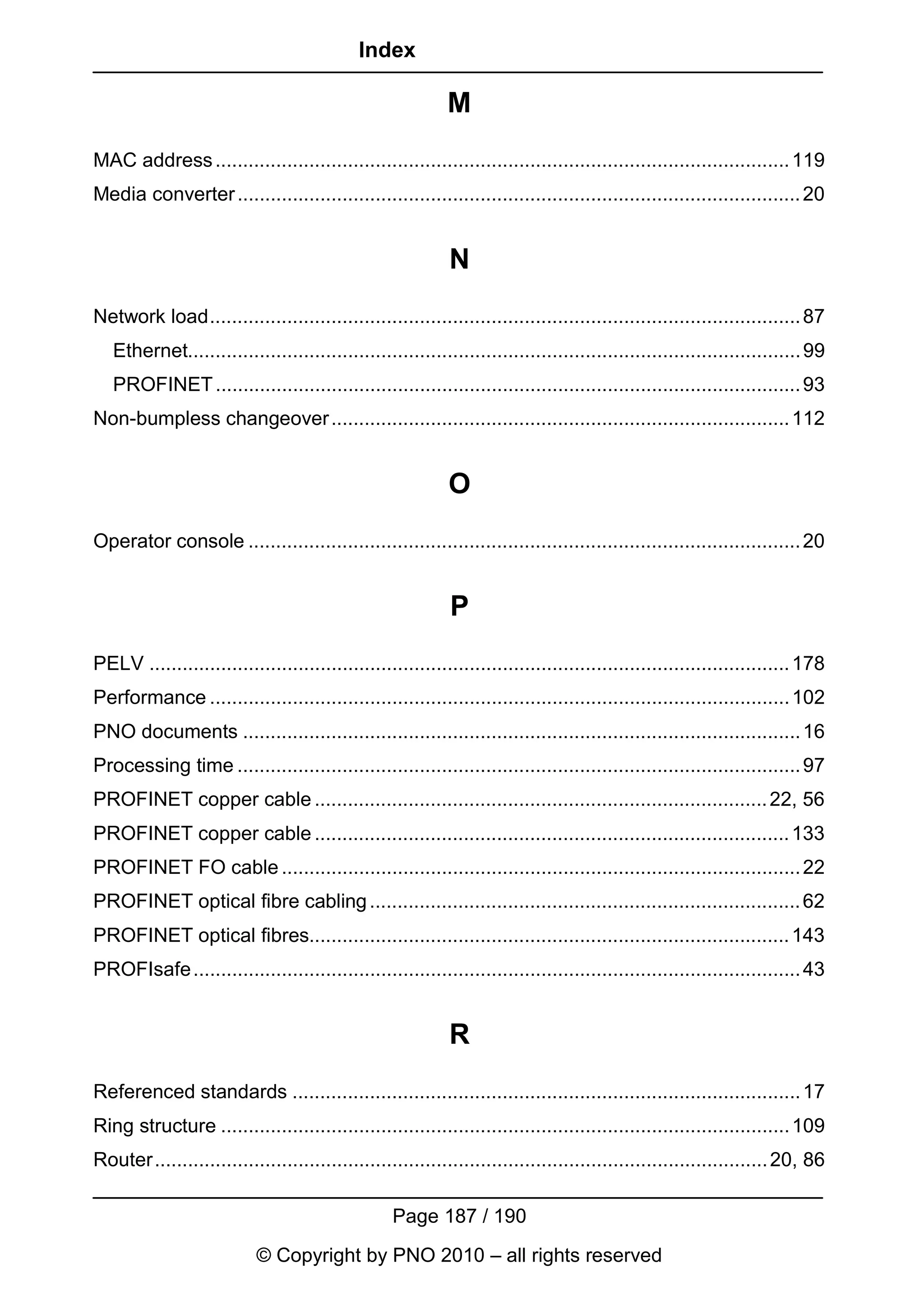 Index

                                                            M
MAC address ........................................................................................................ 119
Media converter ...................................................................................................... 20


                                                            N
Network load........................................................................................................... 87
   Ethernet............................................................................................................... 99
   PROFINET .......................................................................................................... 93
Non-bumpless changeover ................................................................................... 112


                                                            O
Operator console .................................................................................................... 20


                                                            P
PELV .................................................................................................................... 178
Performance ......................................................................................................... 102
PNO documents ..................................................................................................... 16
Processing time ...................................................................................................... 97
PROFINET copper cable .................................................................................. 22, 56
PROFINET copper cable ...................................................................................... 133
PROFINET FO cable .............................................................................................. 22
PROFINET optical fibre cabling .............................................................................. 62
PROFINET optical fibres....................................................................................... 143
PROFIsafe .............................................................................................................. 43


                                                            R
Referenced standards ............................................................................................ 17
Ring structure ....................................................................................................... 109
Router............................................................................................................... 20, 86

                                                   Page 187 / 190
                           © Copyright by PNO 2010 – all rights reserved
 