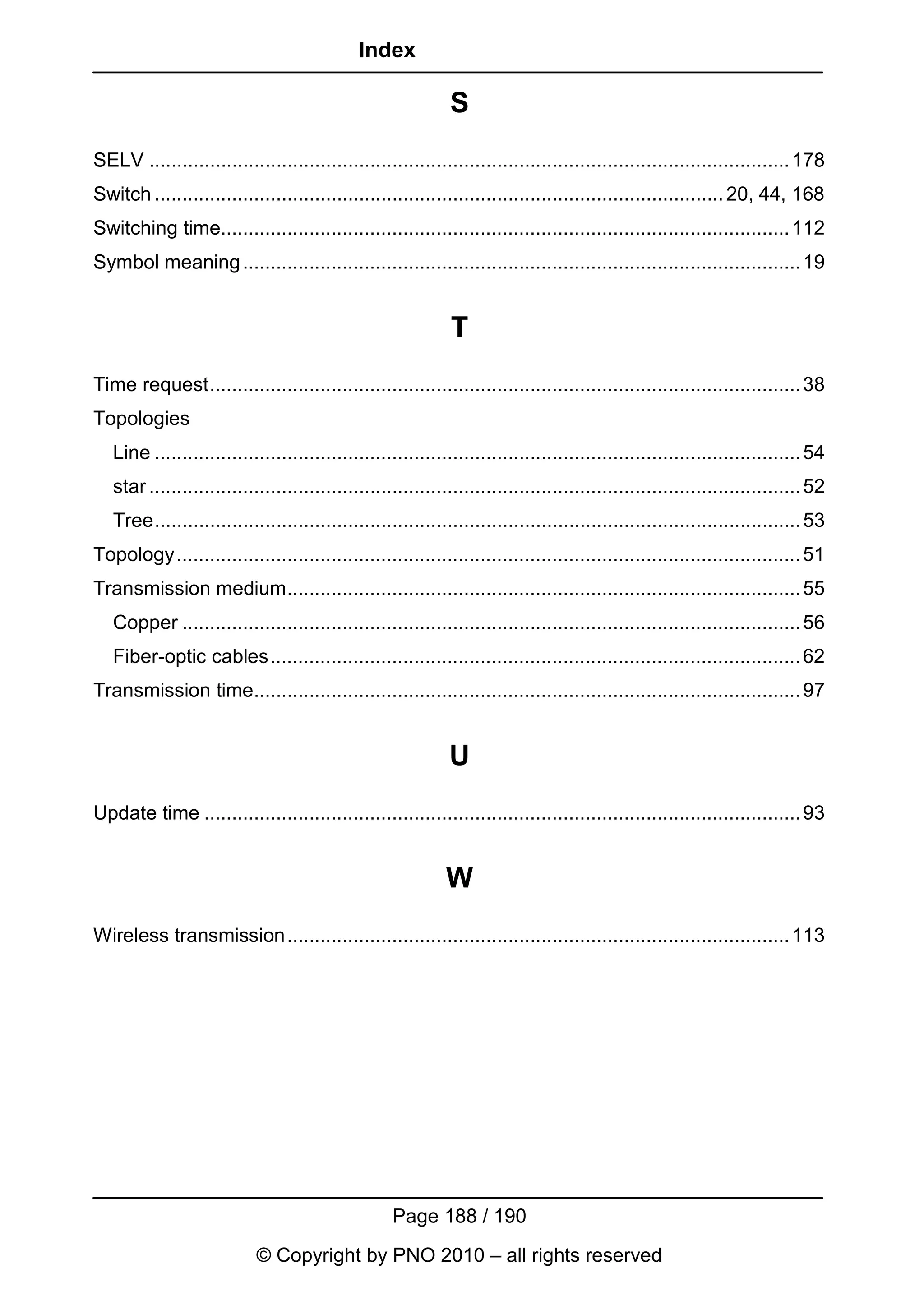 Index

                                                              S
SELV .................................................................................................................... 178
Switch ....................................................................................................... 20, 44, 168
Switching time....................................................................................................... 112
Symbol meaning ..................................................................................................... 19


                                                              T
Time request........................................................................................................... 38
Topologies
   Line ..................................................................................................................... 54
   star ...................................................................................................................... 52
   Tree..................................................................................................................... 53
Topology ................................................................................................................. 51
Transmission medium............................................................................................. 55
   Copper ................................................................................................................ 56
   Fiber-optic cables................................................................................................ 62
Transmission time................................................................................................... 97


                                                              U
Update time ............................................................................................................ 93


                                                             W
Wireless transmission........................................................................................... 113




                                                    Page 188 / 190
                            © Copyright by PNO 2010 – all rights reserved
 