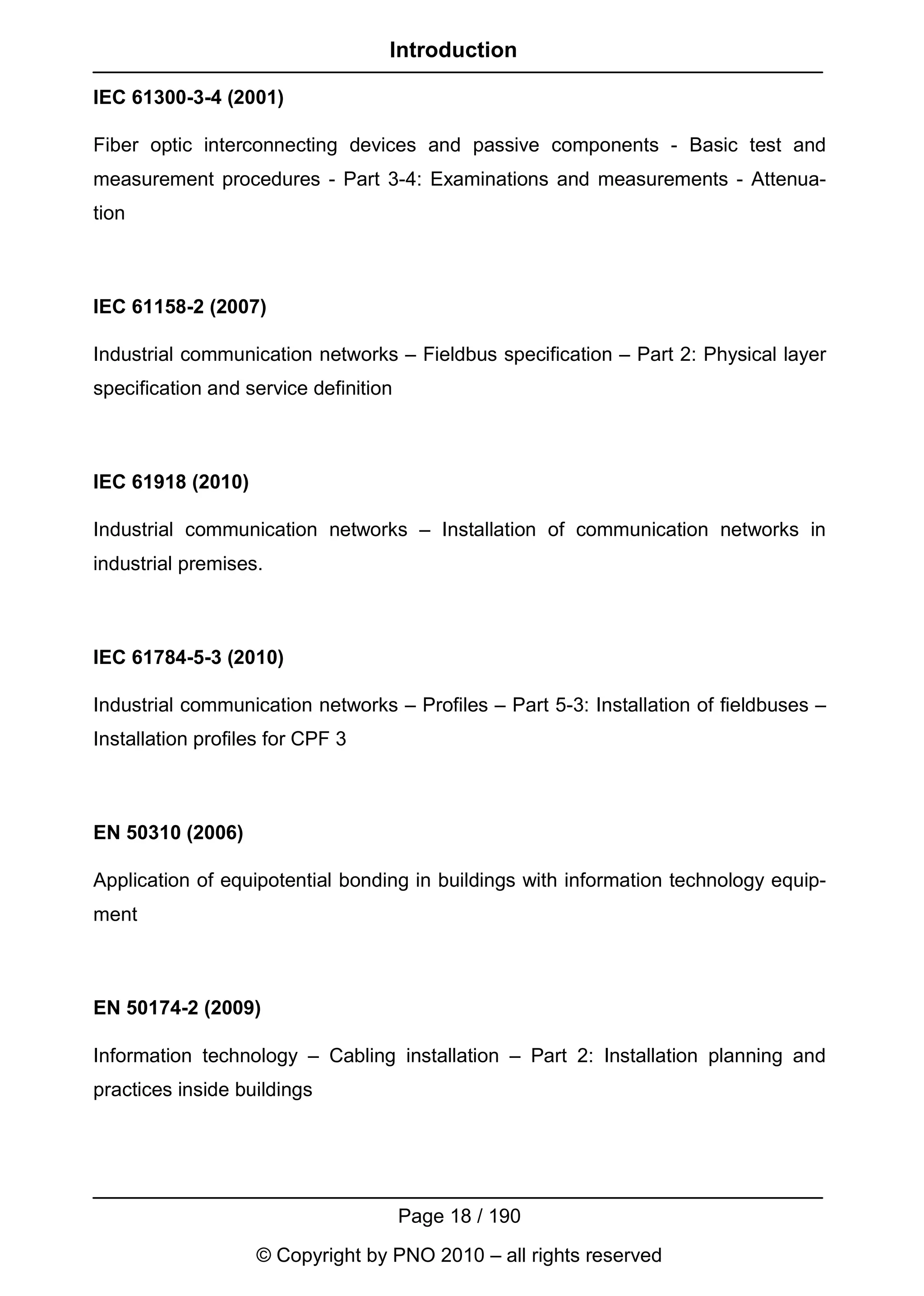 Introduction

IEC 61300-3-4 (2001)

Fiber optic interconnecting devices and passive components - Basic test and
measurement procedures - Part 3-4: Examinations and measurements - Attenua-
tion



IEC 61158-2 (2007)

Industrial communication networks – Fieldbus specification – Part 2: Physical layer
specification and service definition



IEC 61918 (2010)

Industrial communication networks – Installation of communication networks in
industrial premises.



IEC 61784-5-3 (2010)

Industrial communication networks – Profiles – Part 5-3: Installation of fieldbuses –
Installation profiles for CPF 3



EN 50310 (2006)

Application of equipotential bonding in buildings with information technology equip-
ment



EN 50174-2 (2009)

Information technology – Cabling installation – Part 2: Installation planning and
practices inside buildings




                                       Page 18 / 190
                   © Copyright by PNO 2010 – all rights reserved
 