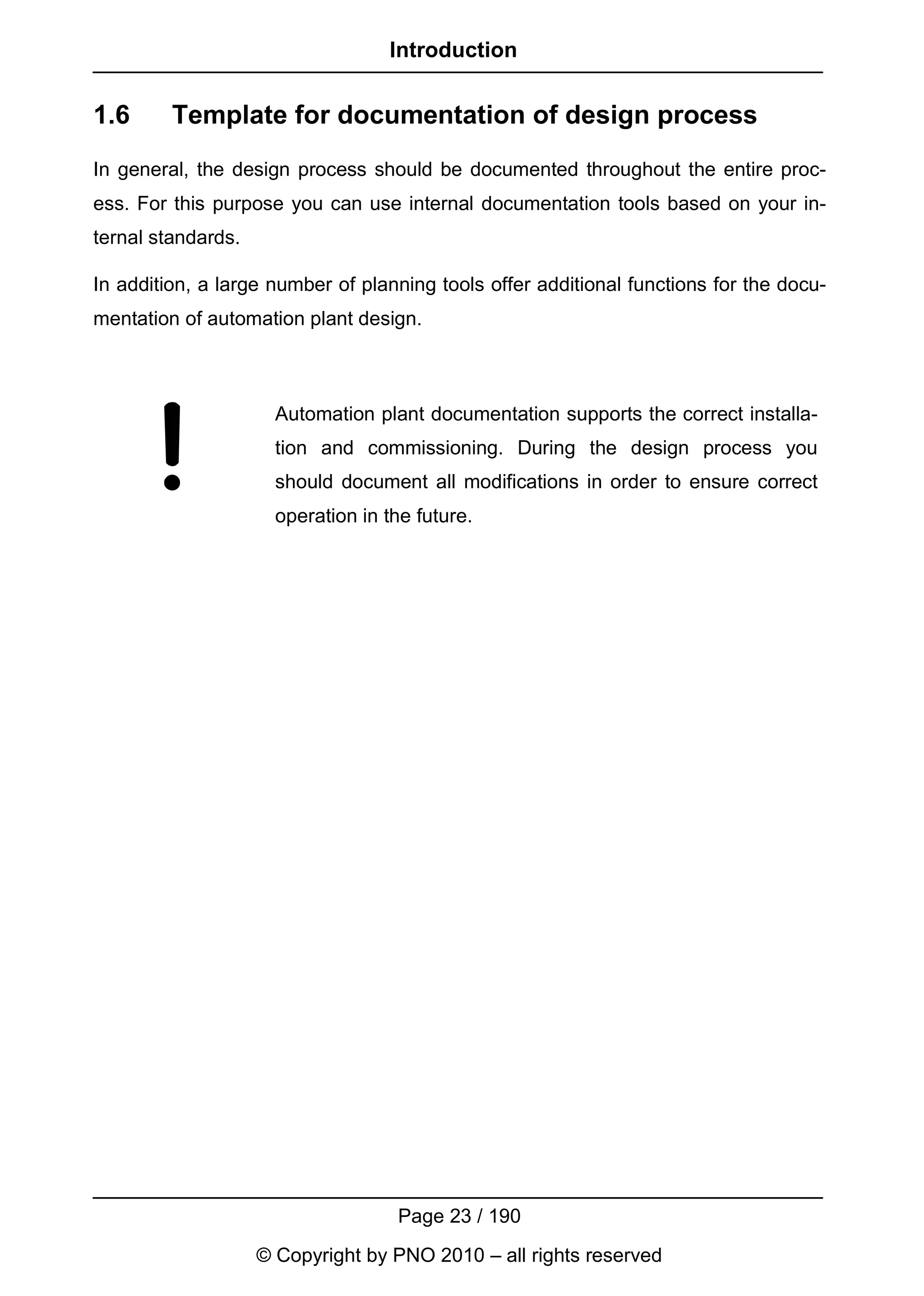 Introduction


1.6      Template for documentation of design process
In general, the design process should be documented throughout the entire proc-
ess. For this purpose you can use internal documentation tools based on your in-
ternal standards.

In addition, a large number of planning tools offer additional functions for the docu-
mentation of automation plant design.



                      Automation plant documentation supports the correct installa-
                      tion and commissioning. During the design process you
                      should document all modifications in order to ensure correct
                      operation in the future.




                                    Page 23 / 190
                    © Copyright by PNO 2010 – all rights reserved
 