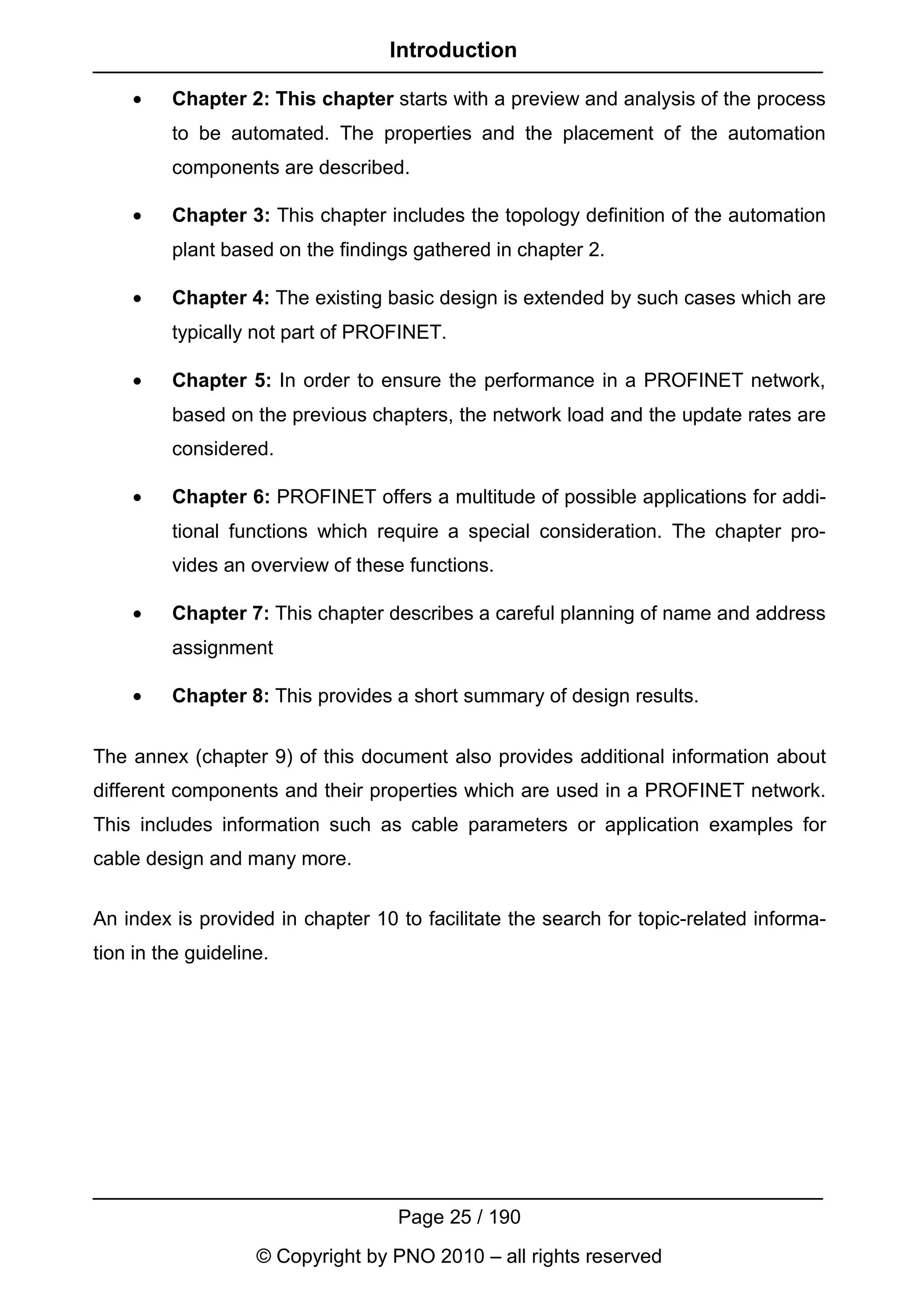 Introduction

    •    Chapter 2: This chapter starts with a preview and analysis of the process
         to be automated. The properties and the placement of the automation
         components are described.

    •    Chapter 3: This chapter includes the topology definition of the automation
         plant based on the findings gathered in chapter 2.

    •    Chapter 4: The existing basic design is extended by such cases which are
         typically not part of PROFINET.

    •    Chapter 5: In order to ensure the performance in a PROFINET network,
         based on the previous chapters, the network load and the update rates are
         considered.

    •    Chapter 6: PROFINET offers a multitude of possible applications for addi-
         tional functions which require a special consideration. The chapter pro-
         vides an overview of these functions.

    •    Chapter 7: This chapter describes a careful planning of name and address
         assignment

    •    Chapter 8: This provides a short summary of design results.


The annex (chapter 9) of this document also provides additional information about
different components and their properties which are used in a PROFINET network.
This includes information such as cable parameters or application examples for
cable design and many more.


An index is provided in chapter 10 to facilitate the search for topic-related informa-
tion in the guideline.




                                   Page 25 / 190
                    © Copyright by PNO 2010 – all rights reserved
 