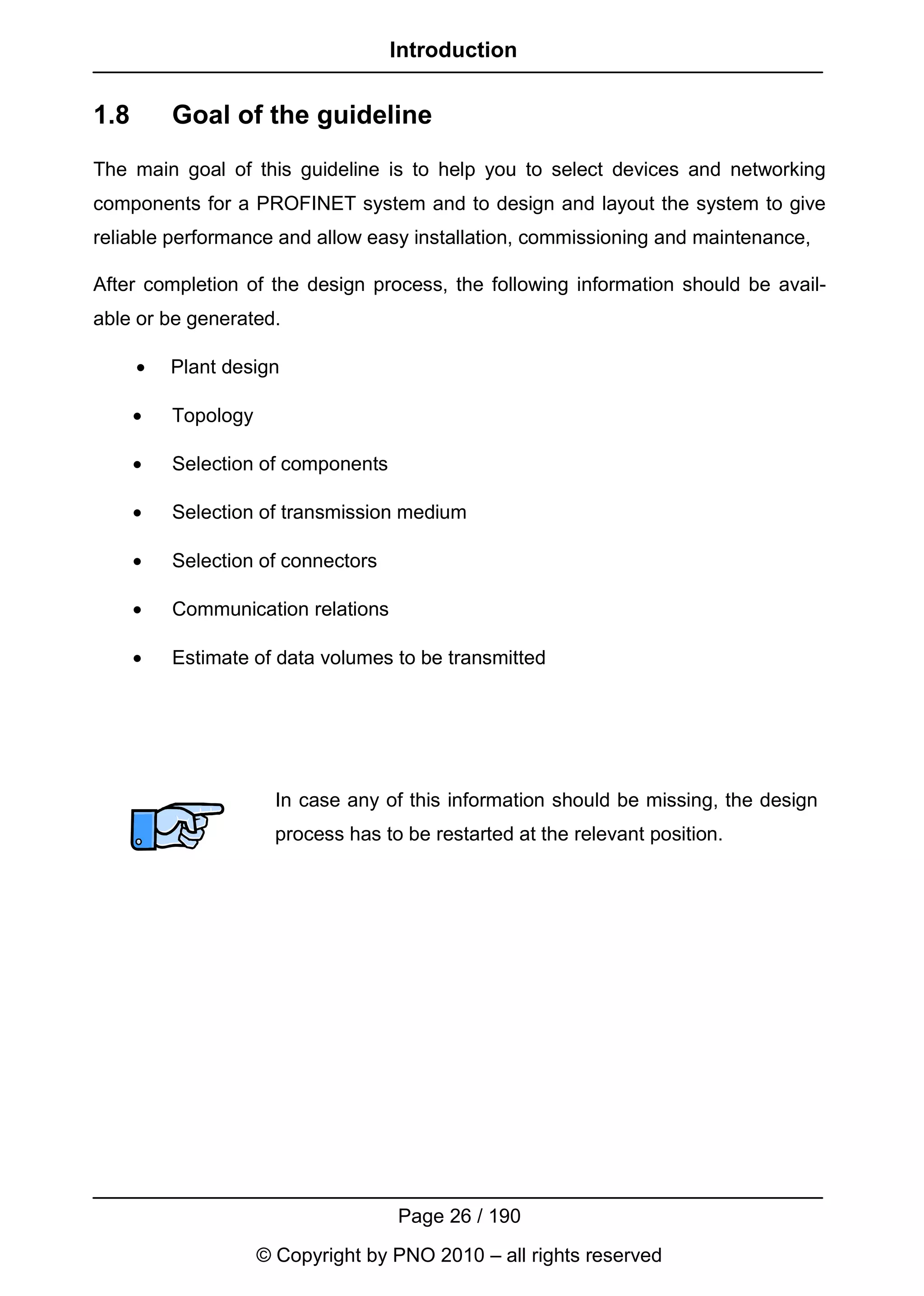 Introduction


1.8       Goal of the guideline
The main goal of this guideline is to help you to select devices and networking
components for a PROFINET system and to design and layout the system to give
reliable performance and allow easy installation, commissioning and maintenance,

After completion of the design process, the following information should be avail-
able or be generated.

      •   Plant design

      •   Topology

      •   Selection of components

      •   Selection of transmission medium

      •   Selection of connectors

      •   Communication relations

      •   Estimate of data volumes to be transmitted




                       In case any of this information should be missing, the design
                       process has to be restarted at the relevant position.




                                     Page 26 / 190
                     © Copyright by PNO 2010 – all rights reserved
 