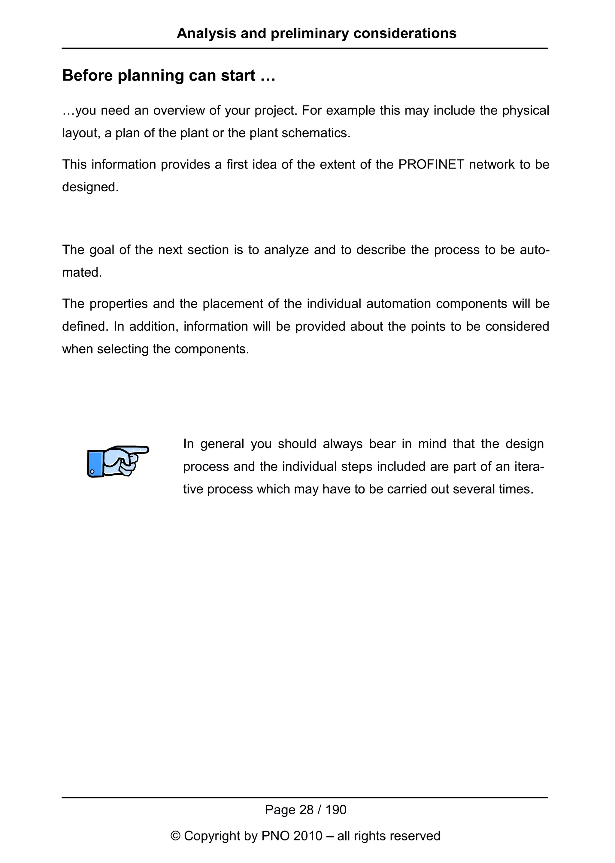 Analysis and preliminary considerations

Before planning can start …

…you need an overview of your project. For example this may include the physical
layout, a plan of the plant or the plant schematics.

This information provides a first idea of the extent of the PROFINET network to be
designed.



The goal of the next section is to analyze and to describe the process to be auto-
mated.

The properties and the placement of the individual automation components will be
defined. In addition, information will be provided about the points to be considered
when selecting the components.




                     In general you should always bear in mind that the design
                     process and the individual steps included are part of an itera-
                     tive process which may have to be carried out several times.




                                    Page 28 / 190
                   © Copyright by PNO 2010 – all rights reserved
 