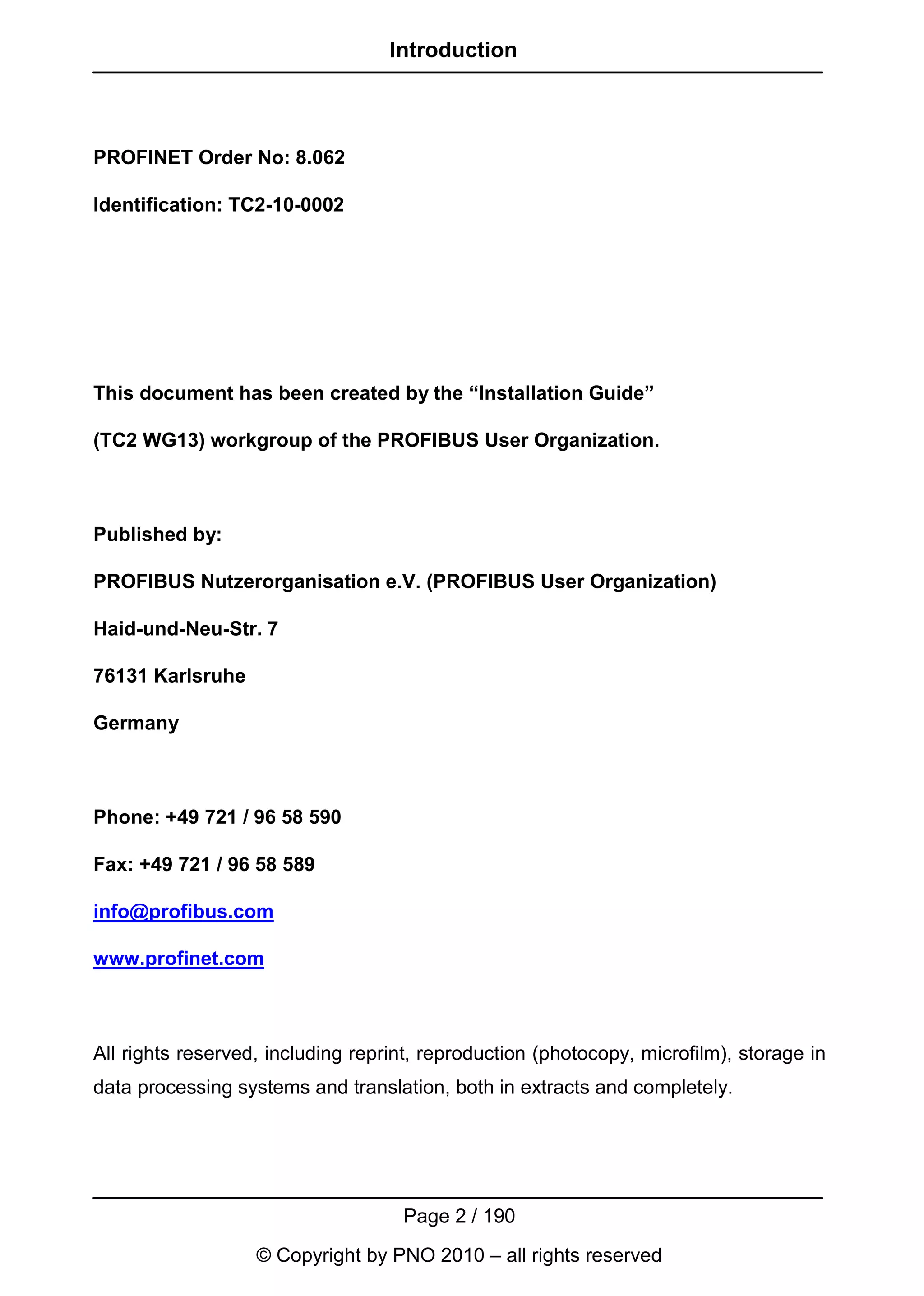 Introduction



PROFINET Order No: 8.062

Identification: TC2-10-0002




This document has been created by the “Installation Guide”

(TC2 WG13) workgroup of the PROFIBUS User Organization.



Published by:

PROFIBUS Nutzerorganisation e.V. (PROFIBUS User Organization)

Haid-und-Neu-Str. 7

76131 Karlsruhe

Germany



Phone: +49 721 / 96 58 590

Fax: +49 721 / 96 58 589

info@profibus.com

www.profinet.com



All rights reserved, including reprint, reproduction (photocopy, microfilm), storage in
data processing systems and translation, both in extracts and completely.




                                    Page 2 / 190
                   © Copyright by PNO 2010 – all rights reserved
 