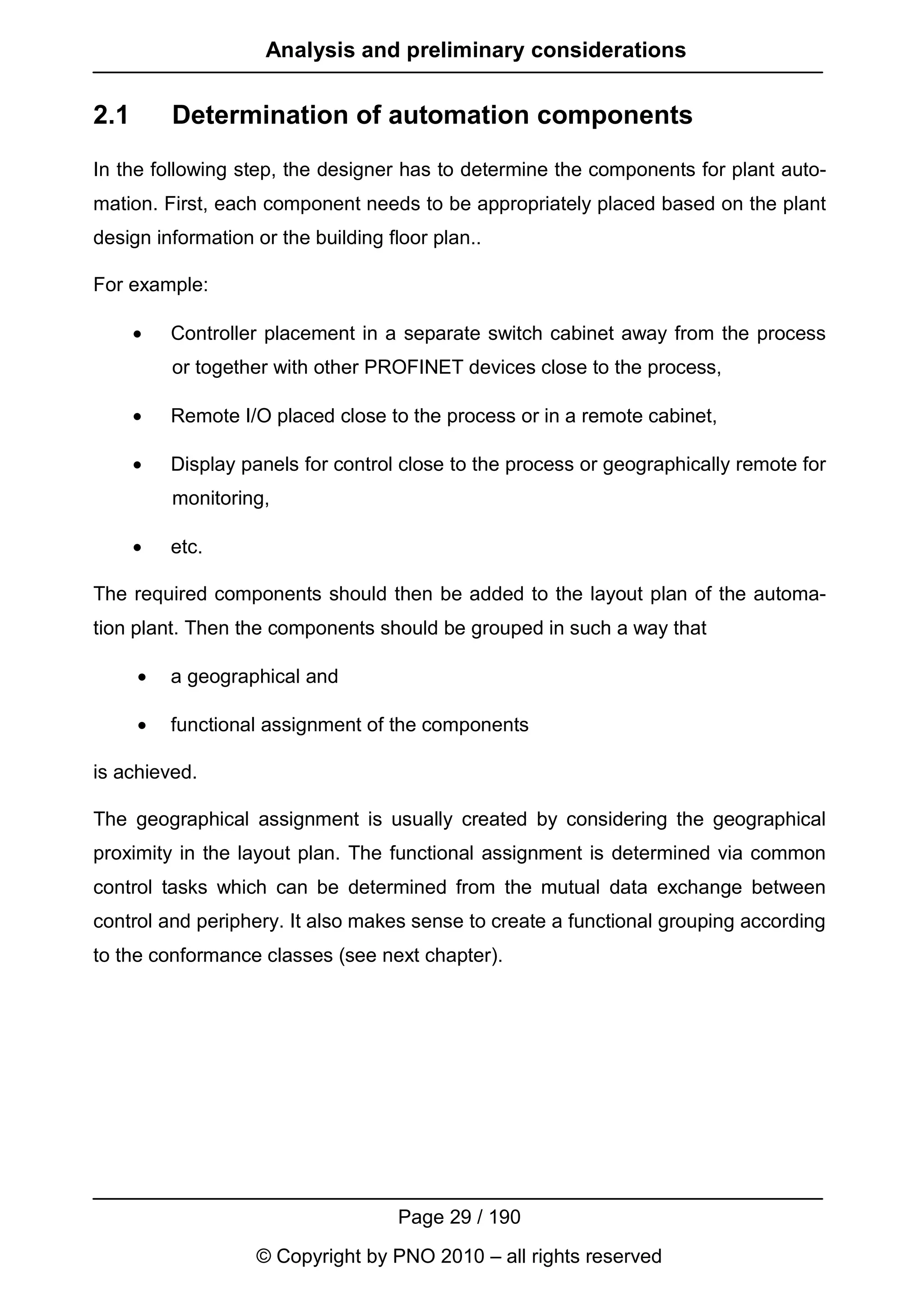 Analysis and preliminary considerations


2.1       Determination of automation components
In the following step, the designer has to determine the components for plant auto-
mation. First, each component needs to be appropriately placed based on the plant
design information or the building floor plan..

For example:

      •   Controller placement in a separate switch cabinet away from the process
          or together with other PROFINET devices close to the process,

      •   Remote I/O placed close to the process or in a remote cabinet,

      •   Display panels for control close to the process or geographically remote for
          monitoring,

      •   etc.

The required components should then be added to the layout plan of the automa-
tion plant. Then the components should be grouped in such a way that

      •   a geographical and

      •   functional assignment of the components

is achieved.

The geographical assignment is usually created by considering the geographical
proximity in the layout plan. The functional assignment is determined via common
control tasks which can be determined from the mutual data exchange between
control and periphery. It also makes sense to create a functional grouping according
to the conformance classes (see next chapter).




                                    Page 29 / 190
                   © Copyright by PNO 2010 – all rights reserved
 