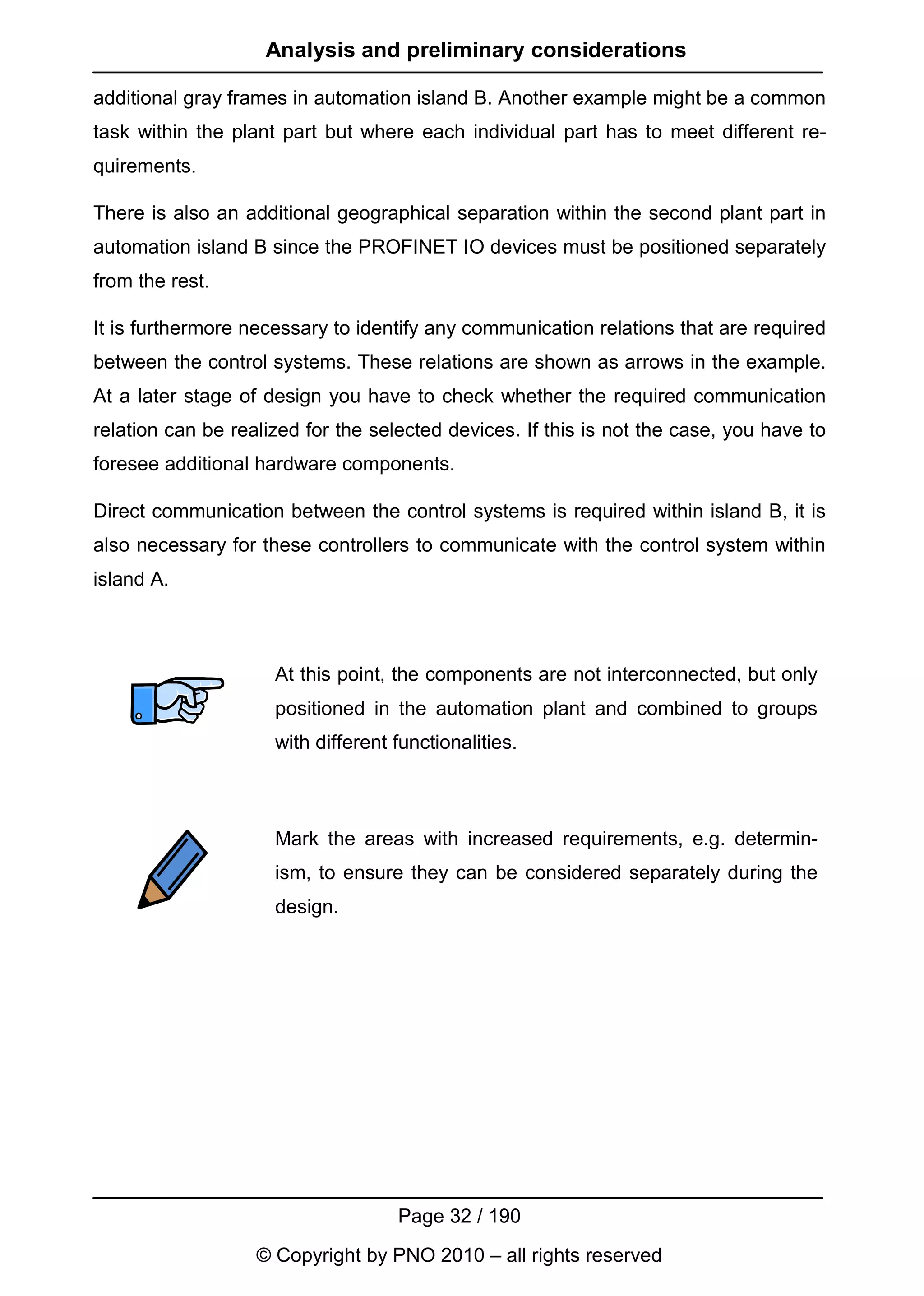 Analysis and preliminary considerations

additional gray frames in automation island B. Another example might be a common
task within the plant part but where each individual part has to meet different re-
quirements.

There is also an additional geographical separation within the second plant part in
automation island B since the PROFINET IO devices must be positioned separately
from the rest.

It is furthermore necessary to identify any communication relations that are required
between the control systems. These relations are shown as arrows in the example.
At a later stage of design you have to check whether the required communication
relation can be realized for the selected devices. If this is not the case, you have to
foresee additional hardware components.

Direct communication between the control systems is required within island B, it is
also necessary for these controllers to communicate with the control system within
island A.



                     At this point, the components are not interconnected, but only
                     positioned in the automation plant and combined to groups
                     with different functionalities.



                     Mark the areas with increased requirements, e.g. determin-
                     ism, to ensure they can be considered separately during the
                     design.




                                    Page 32 / 190
                   © Copyright by PNO 2010 – all rights reserved
 