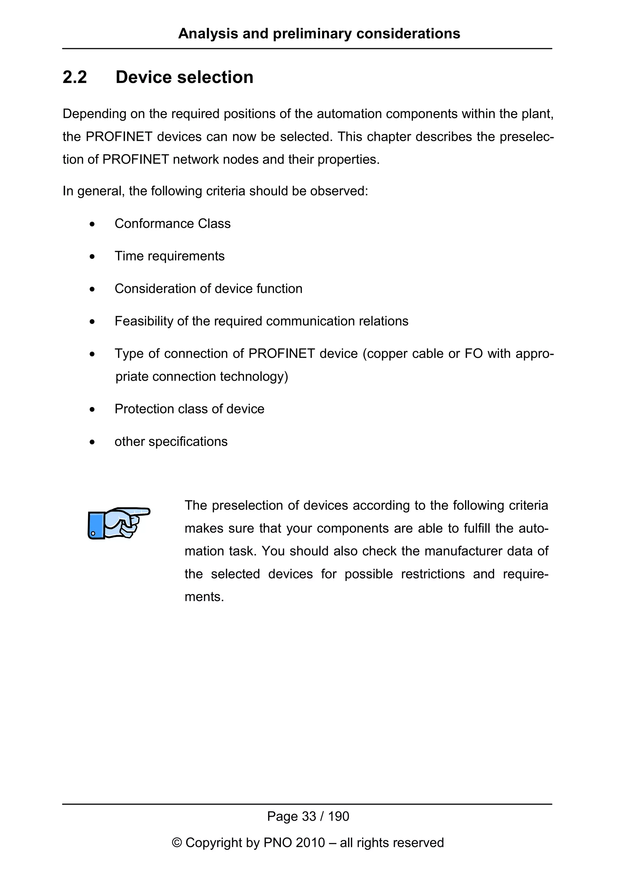 Analysis and preliminary considerations


2.2       Device selection
Depending on the required positions of the automation components within the plant,
the PROFINET devices can now be selected. This chapter describes the preselec-
tion of PROFINET network nodes and their properties.

In general, the following criteria should be observed:

      •   Conformance Class

      •   Time requirements

      •   Consideration of device function

      •   Feasibility of the required communication relations

      •   Type of connection of PROFINET device (copper cable or FO with appro-
          priate connection technology)

      •   Protection class of device

      •   other specifications



                      The preselection of devices according to the following criteria
                      makes sure that your components are able to fulfill the auto-
                      mation task. You should also check the manufacturer data of
                      the selected devices for possible restrictions and require-
                      ments.




                                       Page 33 / 190
                    © Copyright by PNO 2010 – all rights reserved
 