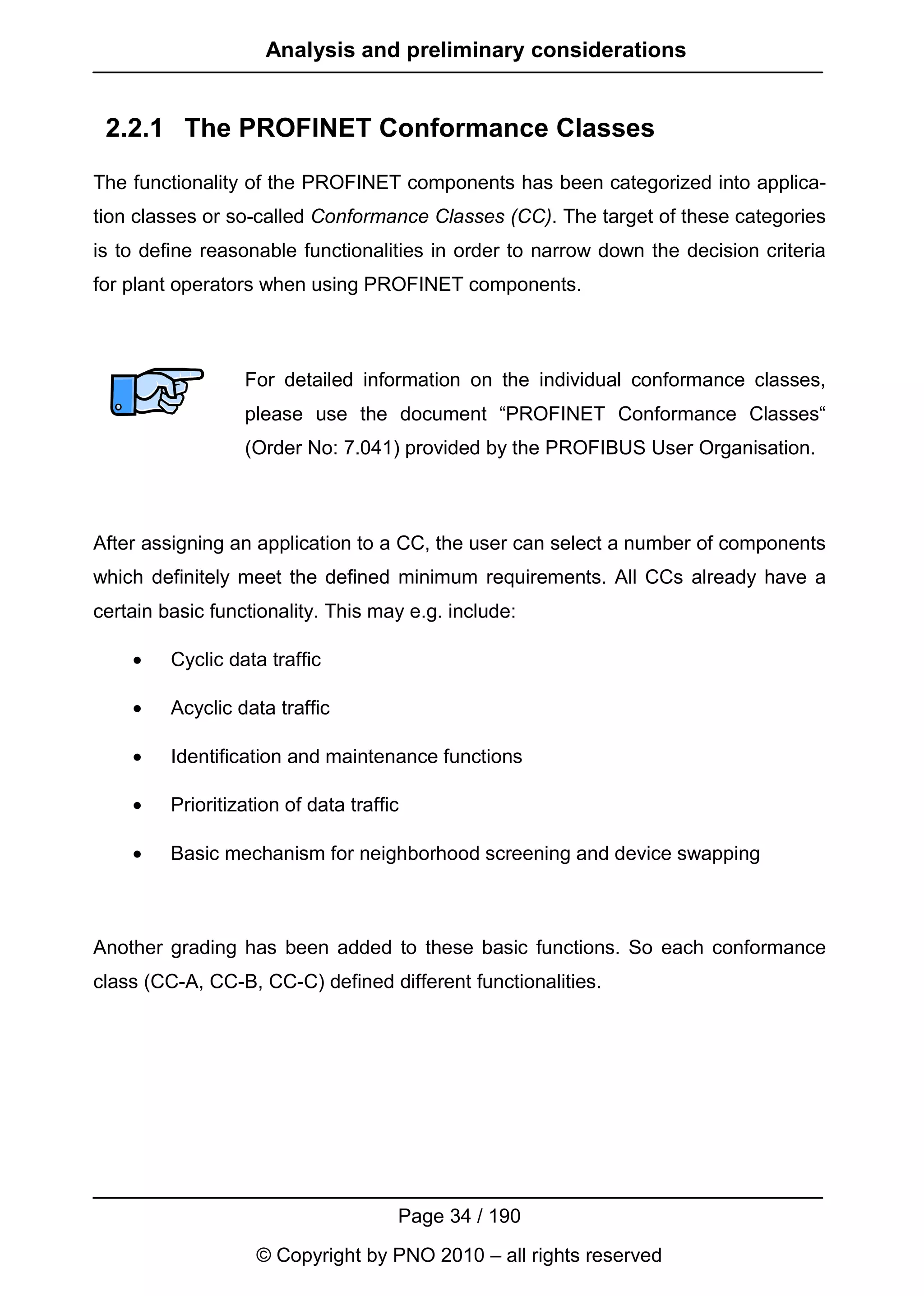 Analysis and preliminary considerations


 2.2.1 The PROFINET Conformance Classes
The functionality of the PROFINET components has been categorized into applica-
tion classes or so-called Conformance Classes (CC). The target of these categories
is to define reasonable functionalities in order to narrow down the decision criteria
for plant operators when using PROFINET components.



                  For detailed information on the individual conformance classes,
                  please use the document “PROFINET Conformance Classes“
                  (Order No: 7.041) provided by the PROFIBUS User Organisation.



After assigning an application to a CC, the user can select a number of components
which definitely meet the defined minimum requirements. All CCs already have a
certain basic functionality. This may e.g. include:

    •    Cyclic data traffic

    •    Acyclic data traffic

    •    Identification and maintenance functions

    •    Prioritization of data traffic

    •    Basic mechanism for neighborhood screening and device swapping



Another grading has been added to these basic functions. So each conformance
class (CC-A, CC-B, CC-C) defined different functionalities.




                                      Page 34 / 190
                    © Copyright by PNO 2010 – all rights reserved
 