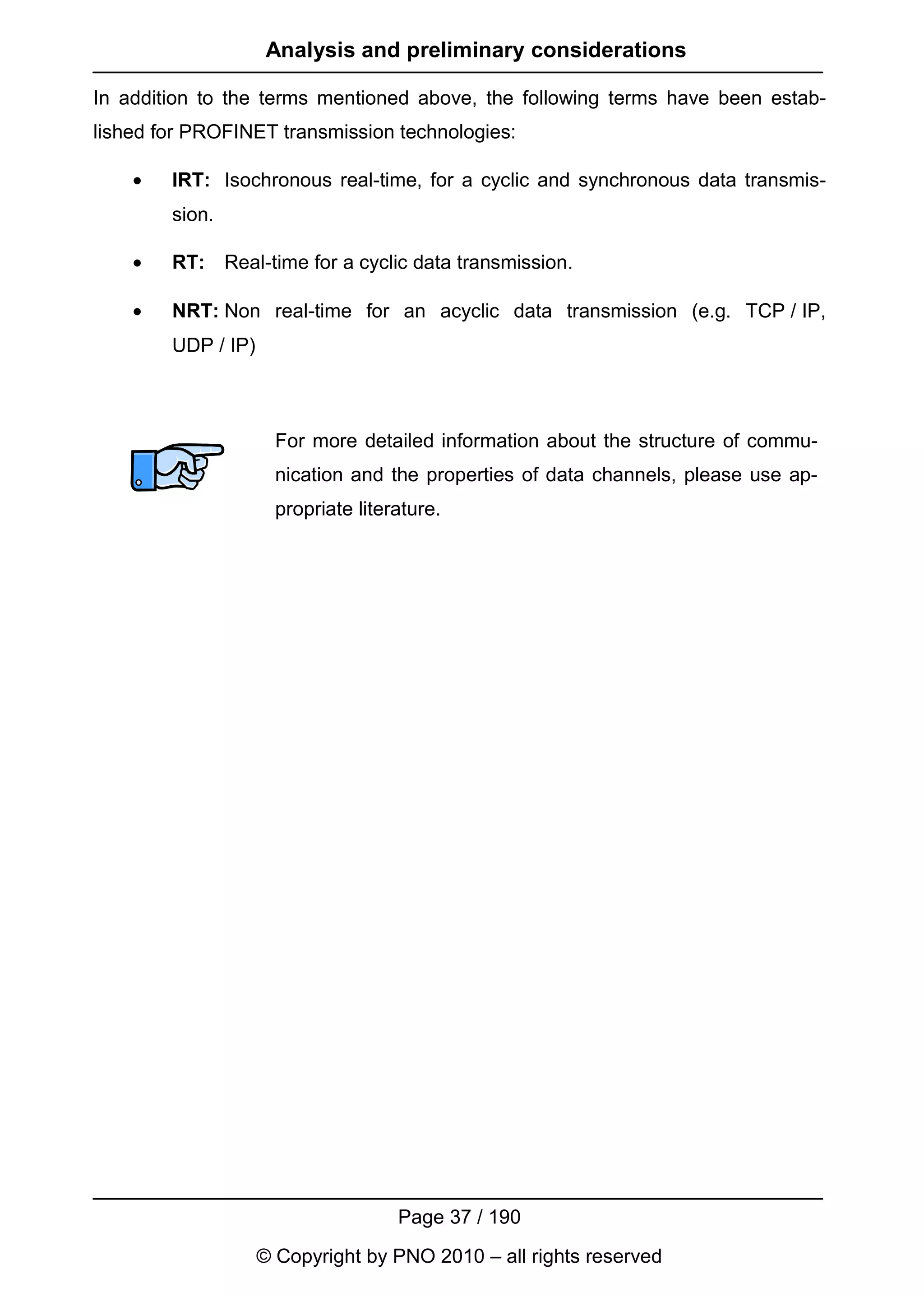 Analysis and preliminary considerations

In addition to the terms mentioned above, the following terms have been estab-
lished for PROFINET transmission technologies:

    •   IRT: Isochronous real-time, for a cyclic and synchronous data transmis-
        sion.

    •   RT: Real-time for a cyclic data transmission.

    •   NRT: Non real-time for an acyclic data transmission (e.g. TCP / IP,
        UDP / IP)



                      For more detailed information about the structure of commu-
                      nication and the properties of data channels, please use ap-
                      propriate literature.




                                     Page 37 / 190
                    © Copyright by PNO 2010 – all rights reserved
 