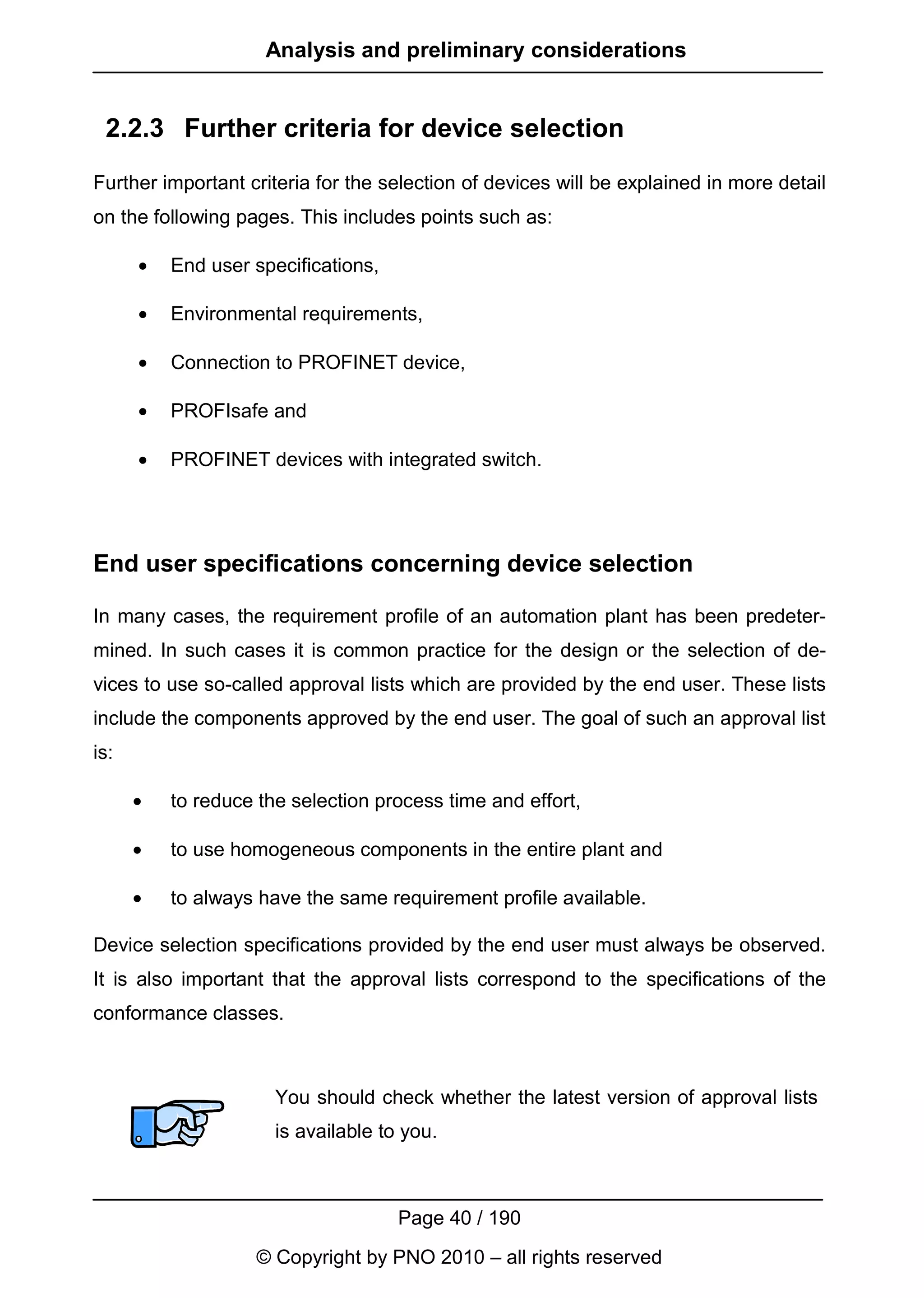 Analysis and preliminary considerations


 2.2.3 Further criteria for device selection
Further important criteria for the selection of devices will be explained in more detail
on the following pages. This includes points such as:

      •   End user specifications,

      •   Environmental requirements,

      •   Connection to PROFINET device,

      •   PROFIsafe and

      •   PROFINET devices with integrated switch.




End user specifications concerning device selection

In many cases, the requirement profile of an automation plant has been predeter-
mined. In such cases it is common practice for the design or the selection of de-
vices to use so-called approval lists which are provided by the end user. These lists
include the components approved by the end user. The goal of such an approval list
is:

      •   to reduce the selection process time and effort,

      •   to use homogeneous components in the entire plant and

      •   to always have the same requirement profile available.

Device selection specifications provided by the end user must always be observed.
It is also important that the approval lists correspond to the specifications of the
conformance classes.



                      You should check whether the latest version of approval lists
                      is available to you.



                                     Page 40 / 190
                    © Copyright by PNO 2010 – all rights reserved
 