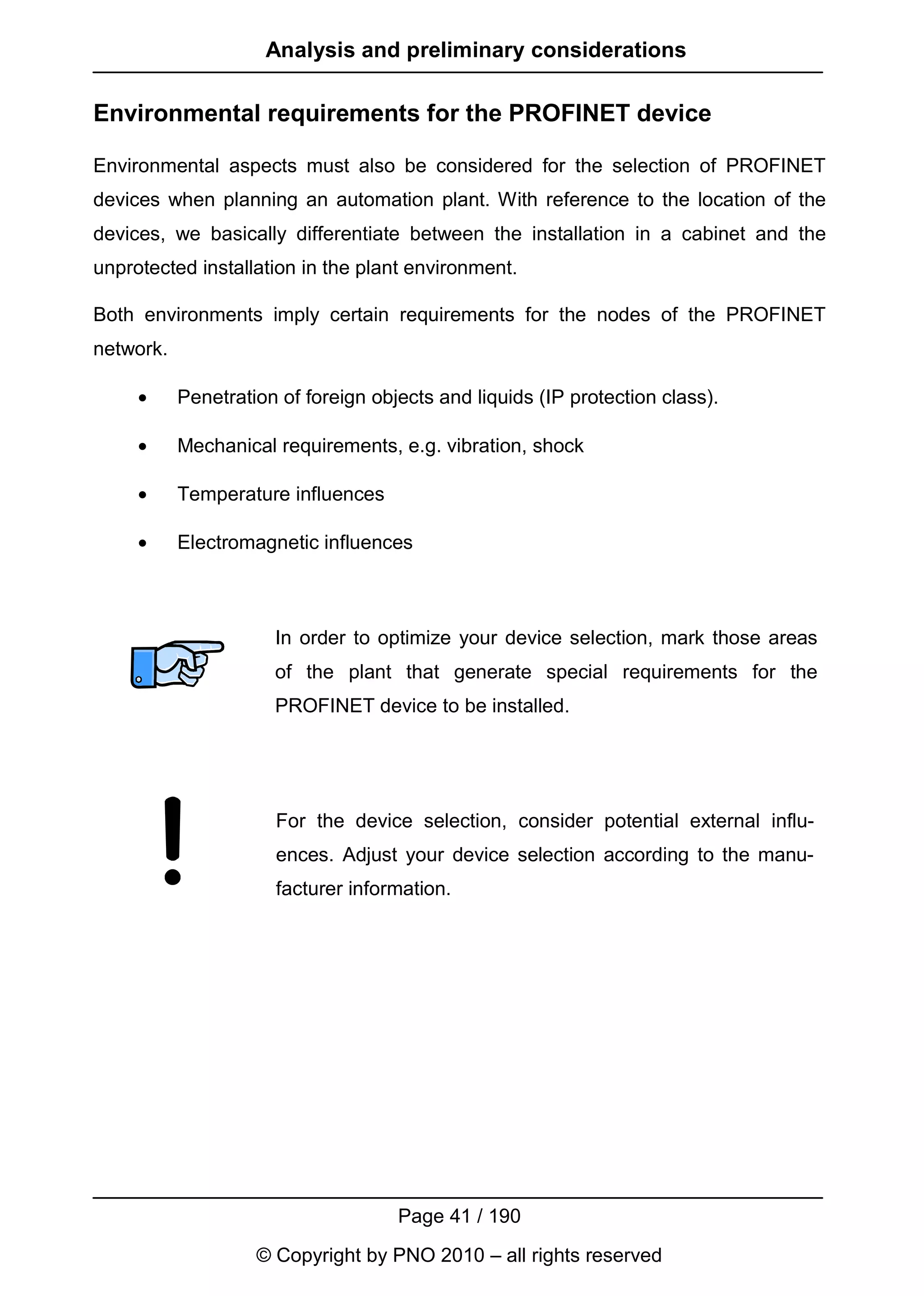 Analysis and preliminary considerations

Environmental requirements for the PROFINET device

Environmental aspects must also be considered for the selection of PROFINET
devices when planning an automation plant. With reference to the location of the
devices, we basically differentiate between the installation in a cabinet and the
unprotected installation in the plant environment.

Both environments imply certain requirements for the nodes of the PROFINET
network.

     •     Penetration of foreign objects and liquids (IP protection class).

     •     Mechanical requirements, e.g. vibration, shock

     •     Temperature influences

     •     Electromagnetic influences



                      In order to optimize your device selection, mark those areas
                      of the plant that generate special requirements for the
                      PROFINET device to be installed.




                      For the device selection, consider potential external influ-
                      ences. Adjust your device selection according to the manu-
                      facturer information.




                                     Page 41 / 190
                    © Copyright by PNO 2010 – all rights reserved
 