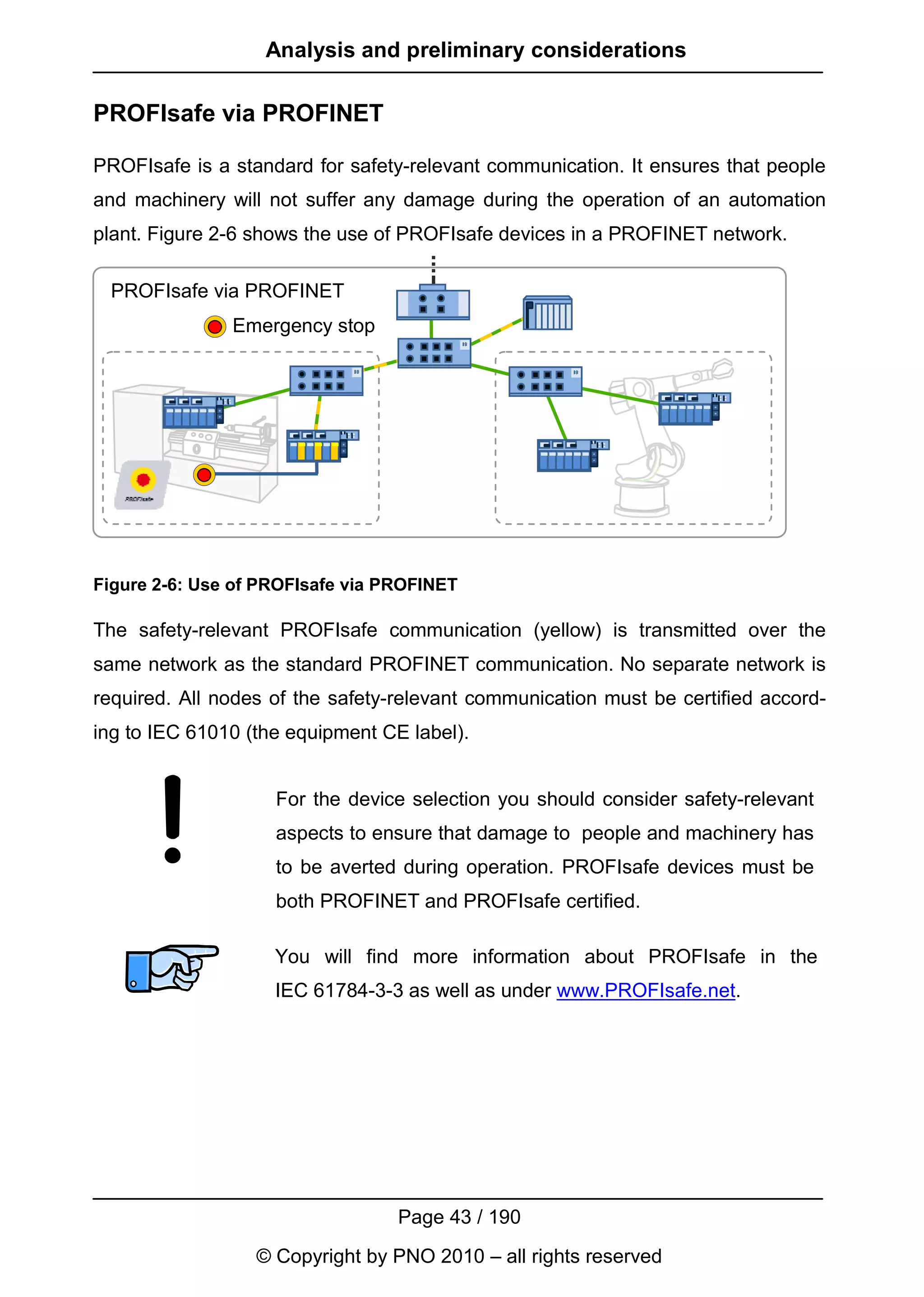 Analysis and preliminary considerations

PROFIsafe via PROFINET

PROFIsafe is a standard for safety-relevant communication. It ensures that people
and machinery will not suffer any damage during the operation of an automation
plant. Figure 2-6 shows the use of PROFIsafe devices in a PROFINET network.

 PROFIsafe via PROFINET
               Emergency stop




Figure 2-6: Use of PROFIsafe via PROFINET

The safety-relevant PROFIsafe communication (yellow) is transmitted over the
same network as the standard PROFINET communication. No separate network is
required. All nodes of the safety-relevant communication must be certified accord-
ing to IEC 61010 (the equipment CE label).


                    For the device selection you should consider safety-relevant
                    aspects to ensure that damage to people and machinery has
                    to be averted during operation. PROFIsafe devices must be
                    both PROFINET and PROFIsafe certified.

                    You will find more information about PROFIsafe in the
                    IEC 61784-3-3 as well as under www.PROFIsafe.net.




                                  Page 43 / 190
                  © Copyright by PNO 2010 – all rights reserved
 