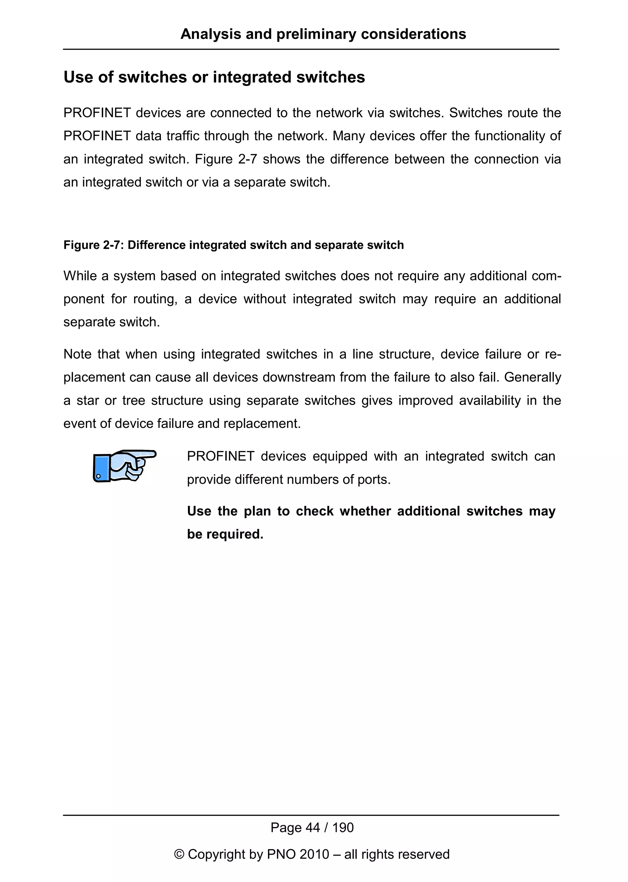 Analysis and preliminary considerations

Use of switches or integrated switches

PROFINET devices are connected to the network via switches. Switches route the
PROFINET data traffic through the network. Many devices offer the functionality of
an integrated switch. Figure 2-7 shows the difference between the connection via
an integrated switch or via a separate switch.



Figure 2-7: Difference integrated switch and separate switch

While a system based on integrated switches does not require any additional com-
ponent for routing, a device without integrated switch may require an additional
separate switch.

Note that when using integrated switches in a line structure, device failure or re-
placement can cause all devices downstream from the failure to also fail. Generally
a star or tree structure using separate switches gives improved availability in the
event of device failure and replacement.

                     PROFINET devices equipped with an integrated switch can
                     provide different numbers of ports.

                     Use the plan to check whether additional switches may
                     be required.




                                    Page 44 / 190
                   © Copyright by PNO 2010 – all rights reserved
 