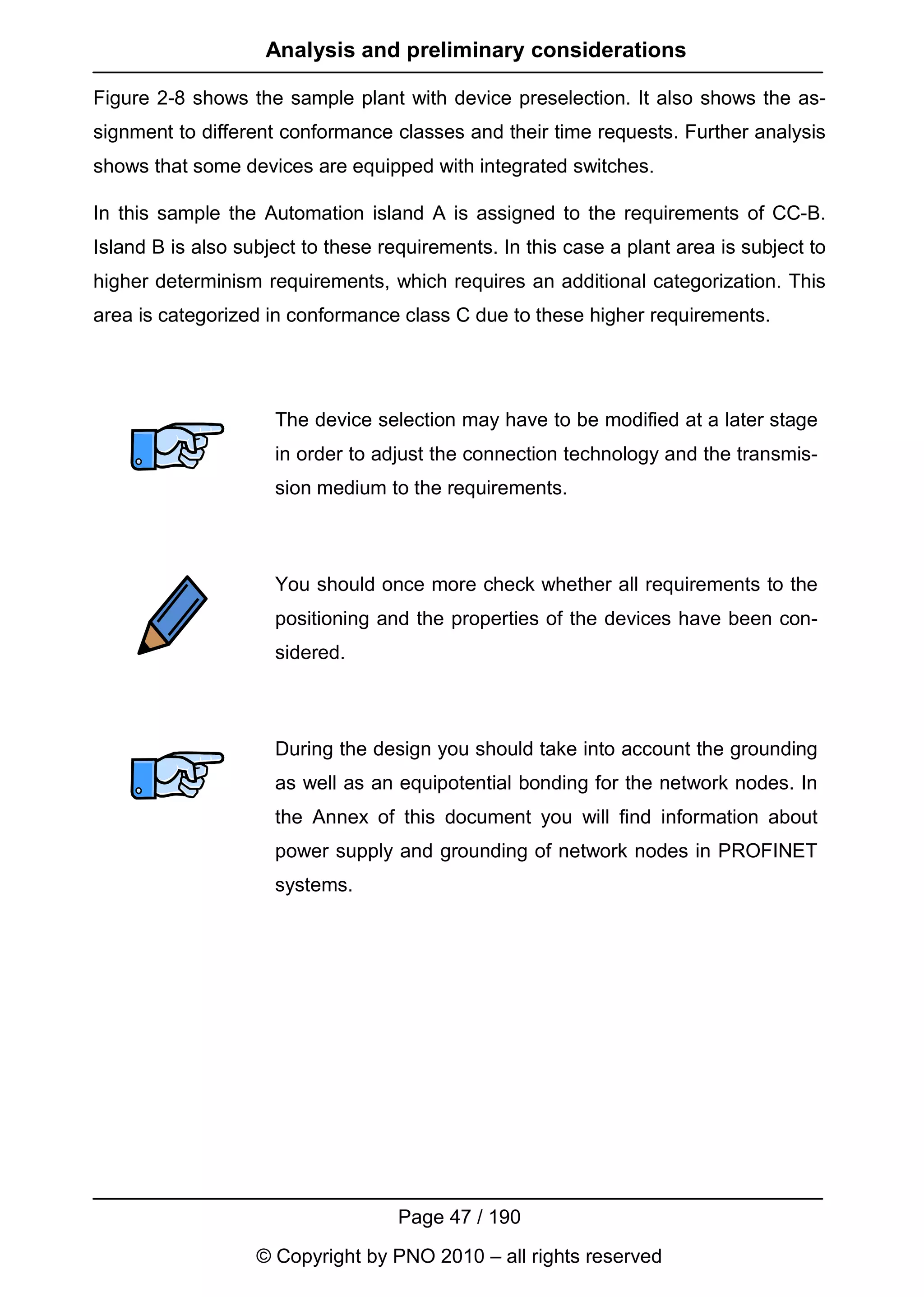 Analysis and preliminary considerations

Figure 2-8 shows the sample plant with device preselection. It also shows the as-
signment to different conformance classes and their time requests. Further analysis
shows that some devices are equipped with integrated switches.

In this sample the Automation island A is assigned to the requirements of CC-B.
Island B is also subject to these requirements. In this case a plant area is subject to
higher determinism requirements, which requires an additional categorization. This
area is categorized in conformance class C due to these higher requirements.




                     The device selection may have to be modified at a later stage
                     in order to adjust the connection technology and the transmis-
                     sion medium to the requirements.



                     You should once more check whether all requirements to the
                     positioning and the properties of the devices have been con-
                     sidered.



                     During the design you should take into account the grounding
                     as well as an equipotential bonding for the network nodes. In
                     the Annex of this document you will find information about
                     power supply and grounding of network nodes in PROFINET
                     systems.




                                    Page 47 / 190
                   © Copyright by PNO 2010 – all rights reserved
 