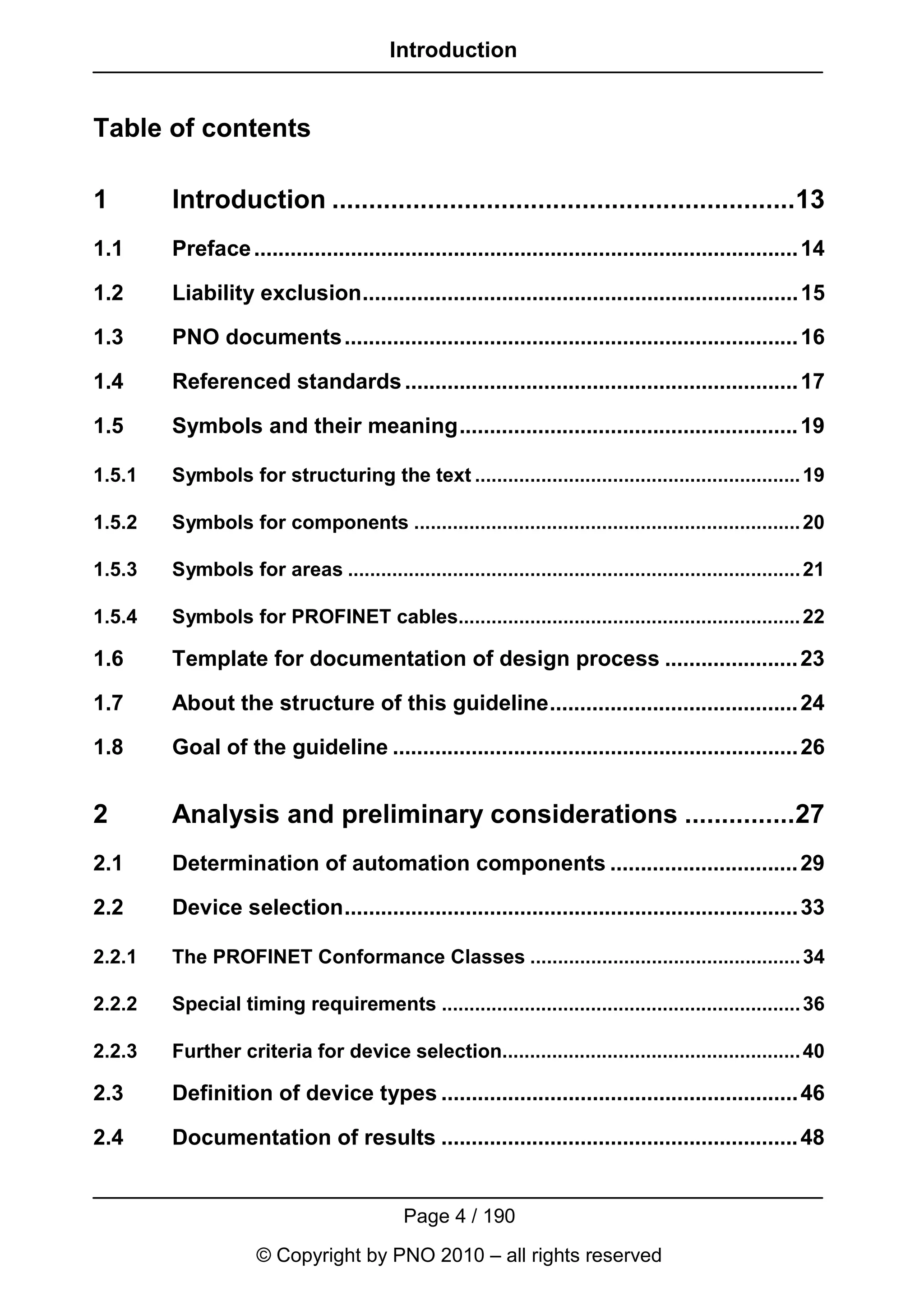 Introduction


Table of contents

1       Introduction ...............................................................13
1.1     Preface .......................................................................................... 14

1.2     Liability exclusion........................................................................ 15

1.3     PNO documents ........................................................................... 16

1.4     Referenced standards ................................................................. 17

1.5     Symbols and their meaning........................................................ 19

1.5.1   Symbols for structuring the text ........................................................... 19

1.5.2   Symbols for components ...................................................................... 20

1.5.3   Symbols for areas .................................................................................. 21

1.5.4   Symbols for PROFINET cables.............................................................. 22

1.6     Template for documentation of design process ...................... 23

1.7     About the structure of this guideline......................................... 24

1.8     Goal of the guideline ................................................................... 26


2       Analysis and preliminary considerations ...............27
2.1     Determination of automation components ............................... 29

2.2     Device selection........................................................................... 33

2.2.1   The PROFINET Conformance Classes ................................................. 34

2.2.2   Special timing requirements ................................................................. 36

2.2.3   Further criteria for device selection...................................................... 40

2.3     Definition of device types ........................................................... 46

2.4     Documentation of results ........................................................... 48


                                            Page 4 / 190
                     © Copyright by PNO 2010 – all rights reserved
 