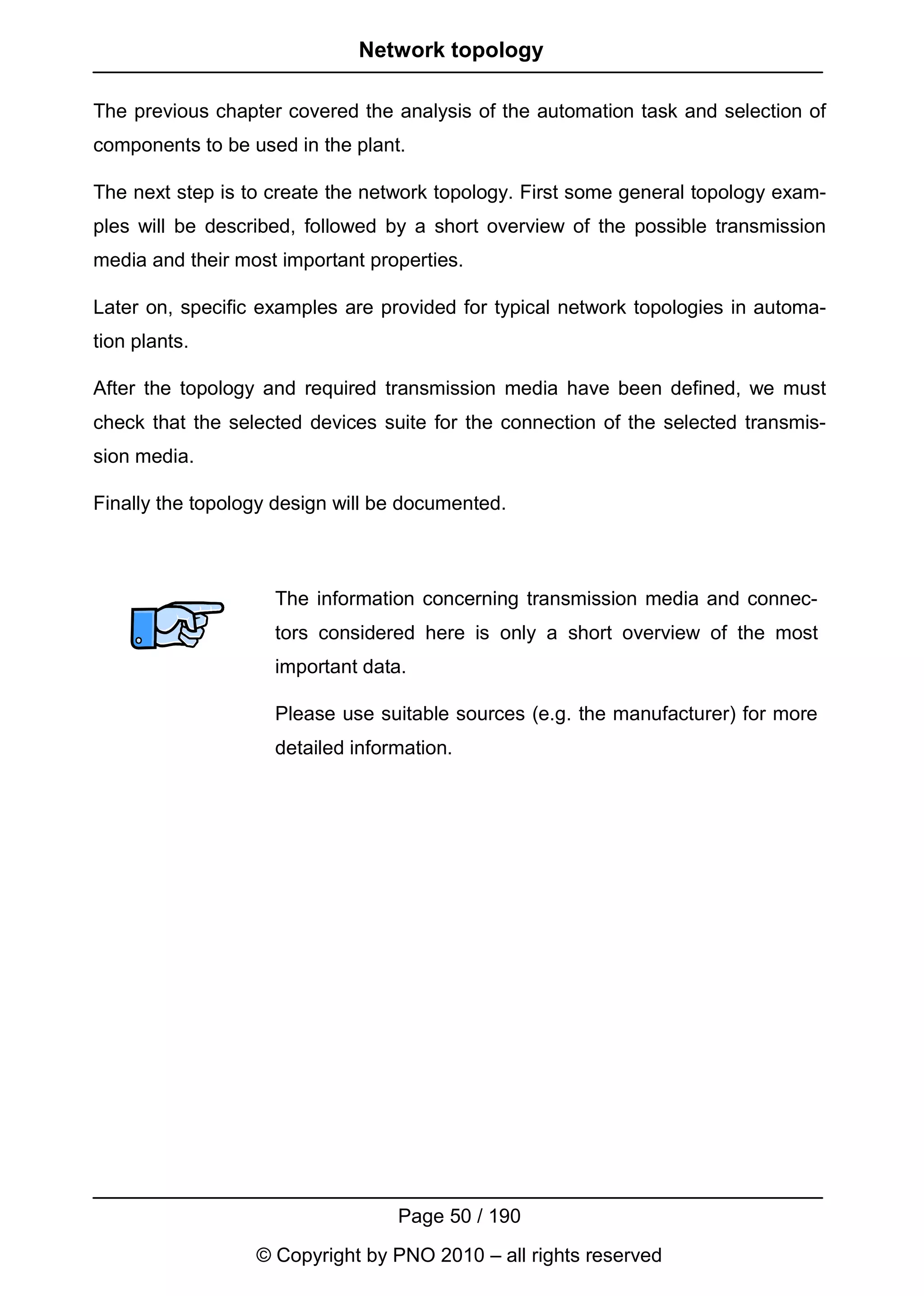 Network topology

The previous chapter covered the analysis of the automation task and selection of
components to be used in the plant.

The next step is to create the network topology. First some general topology exam-
ples will be described, followed by a short overview of the possible transmission
media and their most important properties.

Later on, specific examples are provided for typical network topologies in automa-
tion plants.

After the topology and required transmission media have been defined, we must
check that the selected devices suite for the connection of the selected transmis-
sion media.

Finally the topology design will be documented.



                    The information concerning transmission media and connec-
                    tors considered here is only a short overview of the most
                    important data.

                    Please use suitable sources (e.g. the manufacturer) for more
                    detailed information.




                                  Page 50 / 190
                  © Copyright by PNO 2010 – all rights reserved
 