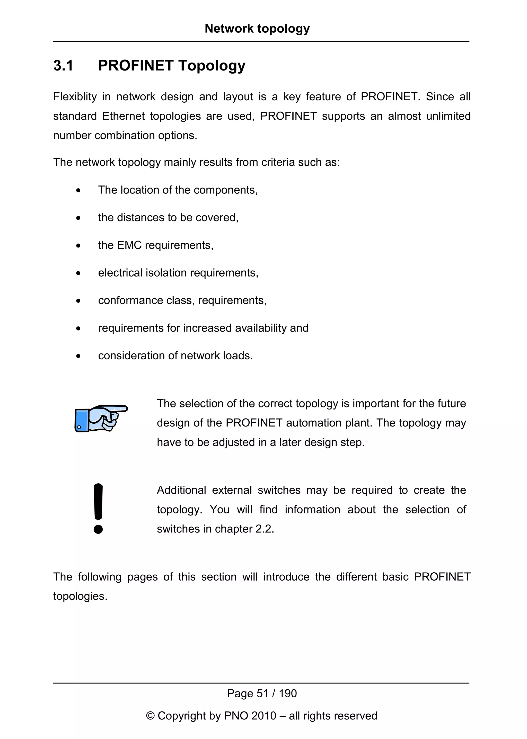 Network topology


3.1       PROFINET Topology
Flexiblity in network design and layout is a key feature of PROFINET. Since all
standard Ethernet topologies are used, PROFINET supports an almost unlimited
number combination options.

The network topology mainly results from criteria such as:

      •   The location of the components,

      •   the distances to be covered,

      •   the EMC requirements,

      •   electrical isolation requirements,

      •   conformance class, requirements,

      •   requirements for increased availability and

      •   consideration of network loads.



                      The selection of the correct topology is important for the future
                      design of the PROFINET automation plant. The topology may
                      have to be adjusted in a later design step.



                      Additional external switches may be required to create the
                      topology. You will find information about the selection of
                      switches in chapter 2.2.



The following pages of this section will introduce the different basic PROFINET
topologies.




                                     Page 51 / 190
                    © Copyright by PNO 2010 – all rights reserved
 