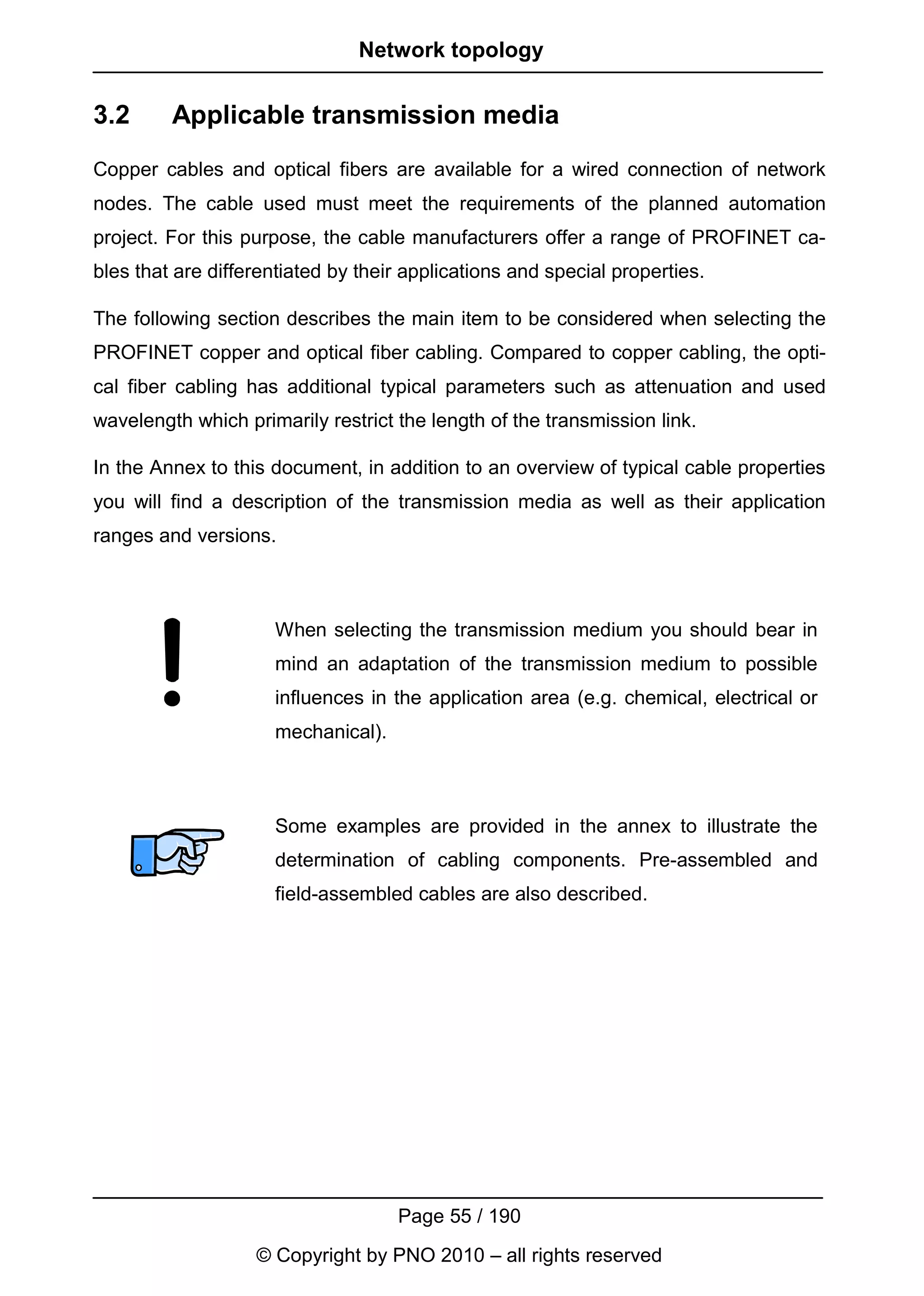 Network topology


3.2      Applicable transmission media
Copper cables and optical fibers are available for a wired connection of network
nodes. The cable used must meet the requirements of the planned automation
project. For this purpose, the cable manufacturers offer a range of PROFINET ca-
bles that are differentiated by their applications and special properties.

The following section describes the main item to be considered when selecting the
PROFINET copper and optical fiber cabling. Compared to copper cabling, the opti-
cal fiber cabling has additional typical parameters such as attenuation and used
wavelength which primarily restrict the length of the transmission link.

In the Annex to this document, in addition to an overview of typical cable properties
you will find a description of the transmission media as well as their application
ranges and versions.



                      When selecting the transmission medium you should bear in
                      mind an adaptation of the transmission medium to possible
                      influences in the application area (e.g. chemical, electrical or
                      mechanical).



                      Some examples are provided in the annex to illustrate the
                      determination of cabling components. Pre-assembled and
                      field-assembled cables are also described.




                                     Page 55 / 190
                   © Copyright by PNO 2010 – all rights reserved
 