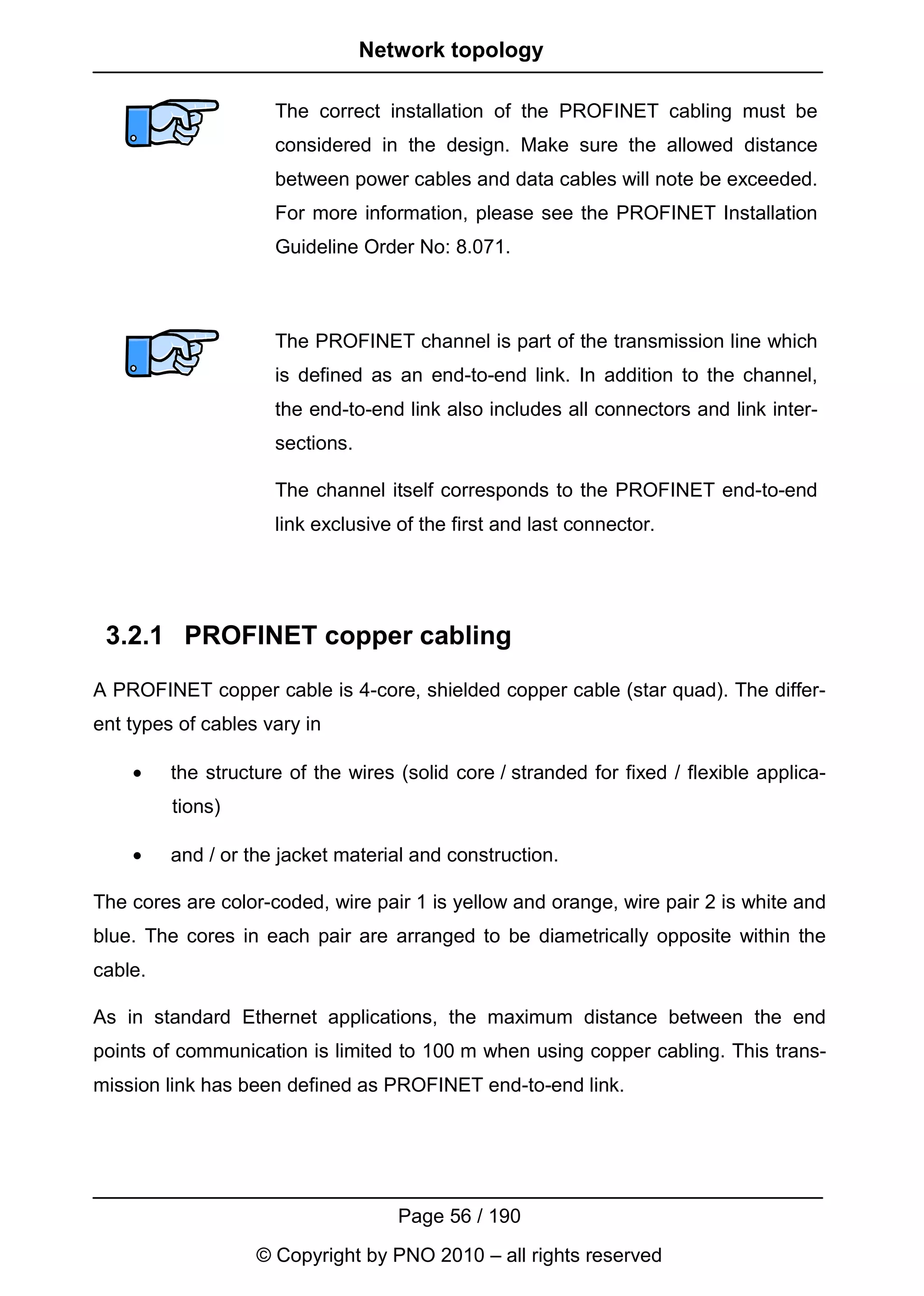 Network topology

                     The correct installation of the PROFINET cabling must be
                     considered in the design. Make sure the allowed distance
                     between power cables and data cables will note be exceeded.
                     For more information, please see the PROFINET Installation
                     Guideline Order No: 8.071.



                     The PROFINET channel is part of the transmission line which
                     is defined as an end-to-end link. In addition to the channel,
                     the end-to-end link also includes all connectors and link inter-
                     sections.

                     The channel itself corresponds to the PROFINET end-to-end
                     link exclusive of the first and last connector.




 3.2.1 PROFINET copper cabling
A PROFINET copper cable is 4-core, shielded copper cable (star quad). The differ-
ent types of cables vary in

    •    the structure of the wires (solid core / stranded for fixed / flexible applica-
         tions)

    •    and / or the jacket material and construction.

The cores are color-coded, wire pair 1 is yellow and orange, wire pair 2 is white and
blue. The cores in each pair are arranged to be diametrically opposite within the
cable.

As in standard Ethernet applications, the maximum distance between the end
points of communication is limited to 100 m when using copper cabling. This trans-
mission link has been defined as PROFINET end-to-end link.




                                    Page 56 / 190
                   © Copyright by PNO 2010 – all rights reserved
 