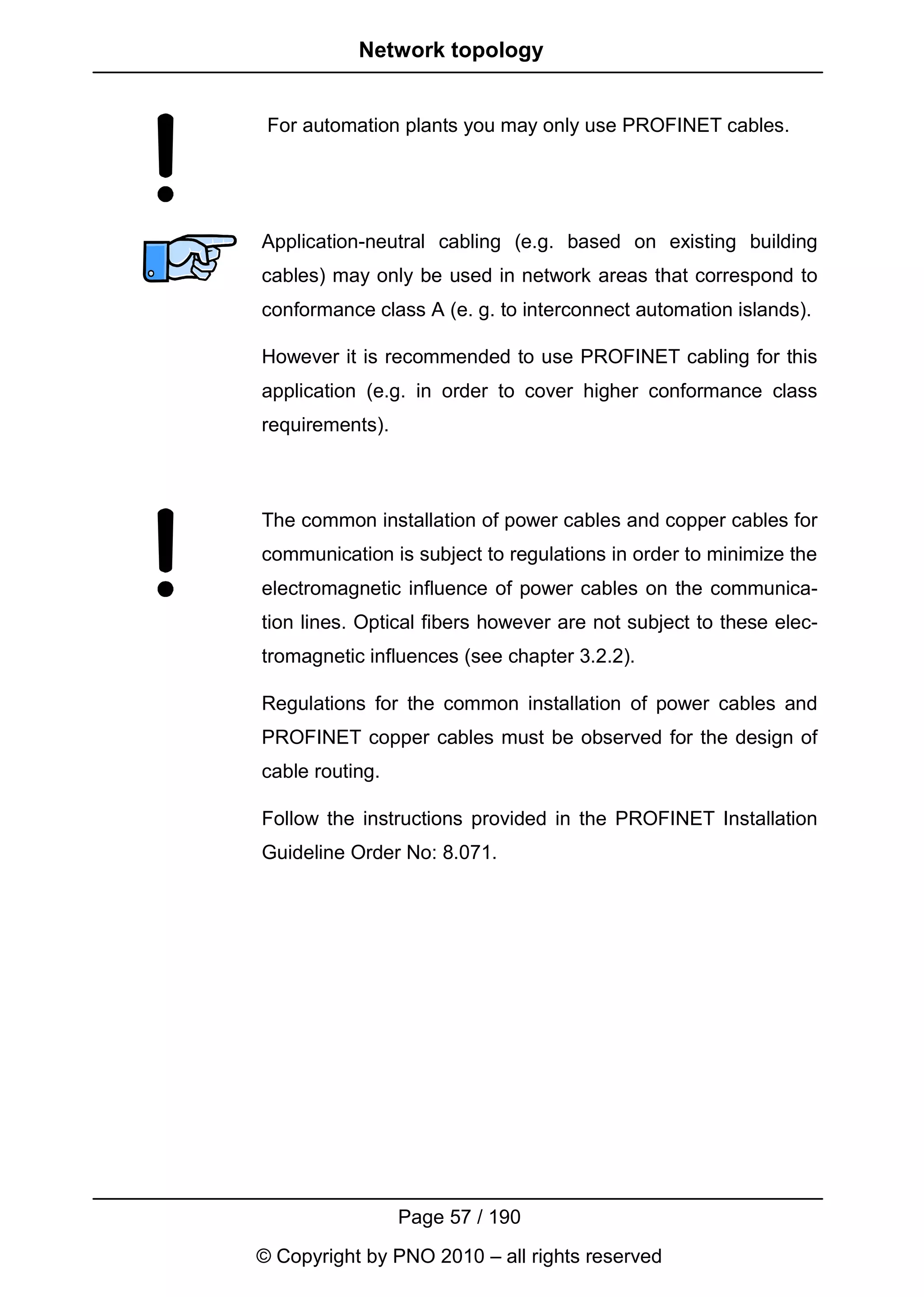 Network topology


 For automation plants you may only use PROFINET cables.




Application-neutral cabling (e.g. based on existing building
cables) may only be used in network areas that correspond to
conformance class A (e. g. to interconnect automation islands).

However it is recommended to use PROFINET cabling for this
application (e.g. in order to cover higher conformance class
requirements).



The common installation of power cables and copper cables for
communication is subject to regulations in order to minimize the
electromagnetic influence of power cables on the communica-
tion lines. Optical fibers however are not subject to these elec-
tromagnetic influences (see chapter 3.2.2).

Regulations for the common installation of power cables and
PROFINET copper cables must be observed for the design of
cable routing.

Follow the instructions provided in the PROFINET Installation
Guideline Order No: 8.071.




                 Page 57 / 190
© Copyright by PNO 2010 – all rights reserved
 