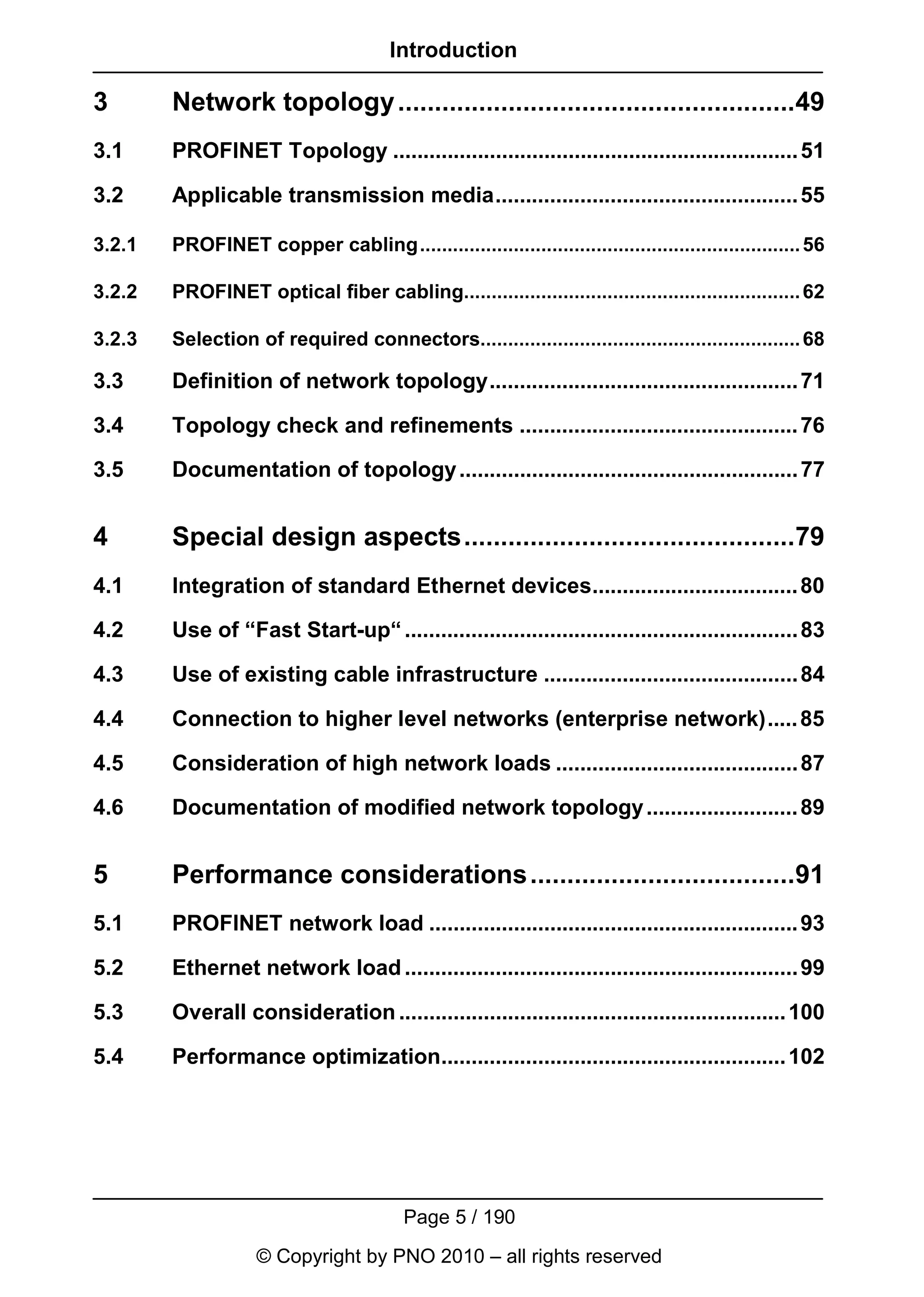 Introduction

3       Network topology ......................................................49
3.1     PROFINET Topology ................................................................... 51

3.2     Applicable transmission media.................................................. 55

3.2.1   PROFINET copper cabling..................................................................... 56

3.2.2   PROFINET optical fiber cabling............................................................. 62

3.2.3   Selection of required connectors.......................................................... 68

3.3     Definition of network topology................................................... 71

3.4     Topology check and refinements .............................................. 76

3.5     Documentation of topology ........................................................ 77


4       Special design aspects.............................................79
4.1     Integration of standard Ethernet devices.................................. 80

4.2     Use of “Fast Start-up“ ................................................................. 83

4.3     Use of existing cable infrastructure .......................................... 84

4.4     Connection to higher level networks (enterprise network)..... 85

4.5     Consideration of high network loads ........................................ 87

4.6     Documentation of modified network topology ......................... 89


5       Performance considerations ....................................91
5.1     PROFINET network load ............................................................. 93

5.2     Ethernet network load ................................................................. 99

5.3     Overall consideration ................................................................ 100

5.4     Performance optimization......................................................... 102




                                         Page 5 / 190
                    © Copyright by PNO 2010 – all rights reserved
 
