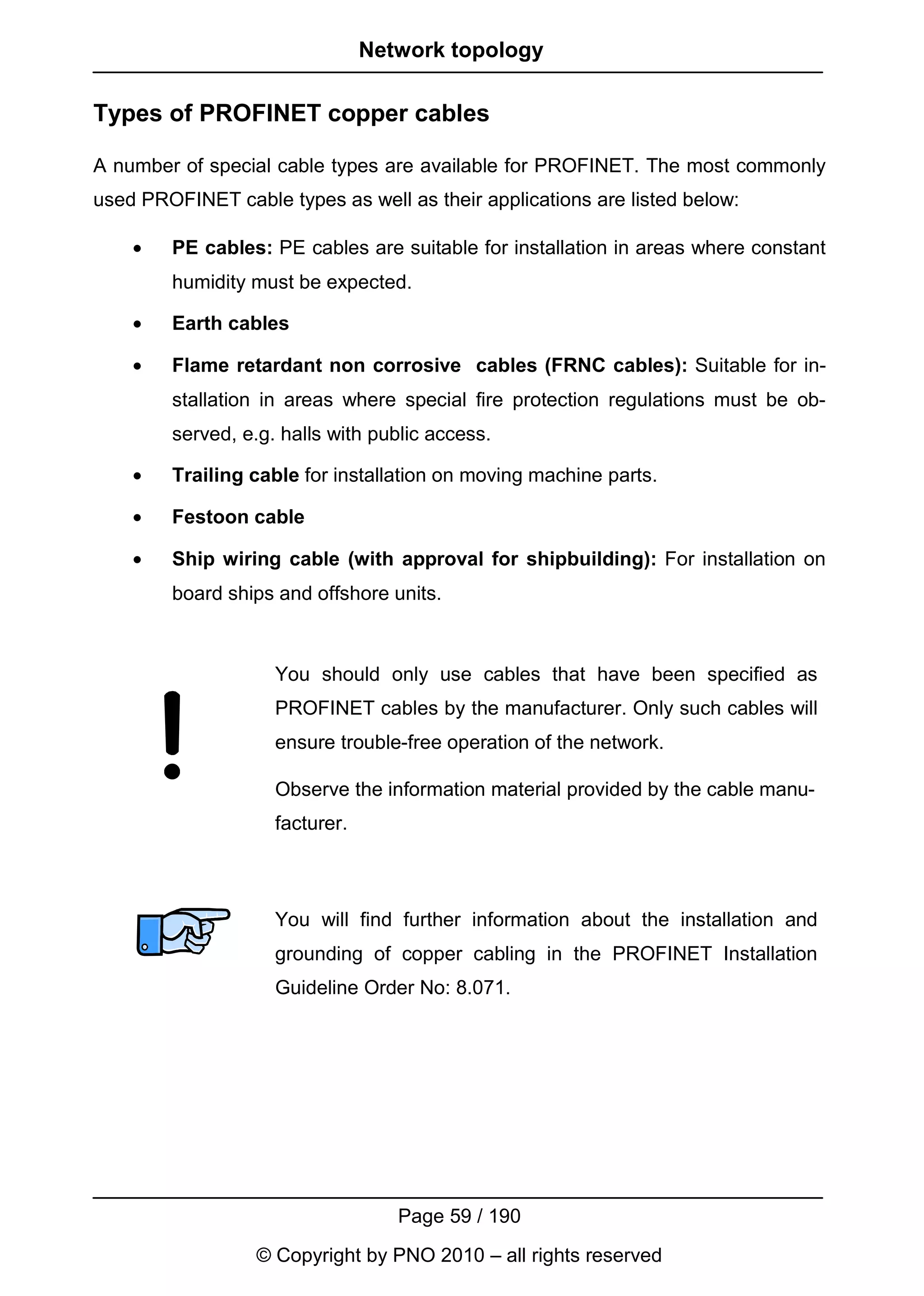 Network topology

Types of PROFINET copper cables

A number of special cable types are available for PROFINET. The most commonly
used PROFINET cable types as well as their applications are listed below:

    •   PE cables: PE cables are suitable for installation in areas where constant
        humidity must be expected.

    •   Earth cables

    •   Flame retardant non corrosive cables (FRNC cables): Suitable for in-
        stallation in areas where special fire protection regulations must be ob-
        served, e.g. halls with public access.

    •   Trailing cable for installation on moving machine parts.

    •   Festoon cable

    •   Ship wiring cable (with approval for shipbuilding): For installation on
        board ships and offshore units.



                    You should only use cables that have been specified as
                    PROFINET cables by the manufacturer. Only such cables will
                    ensure trouble-free operation of the network.

                    Observe the information material provided by the cable manu-
                    facturer.



                    You will find further information about the installation and
                    grounding of copper cabling in the PROFINET Installation
                    Guideline Order No: 8.071.




                                   Page 59 / 190
                  © Copyright by PNO 2010 – all rights reserved
 