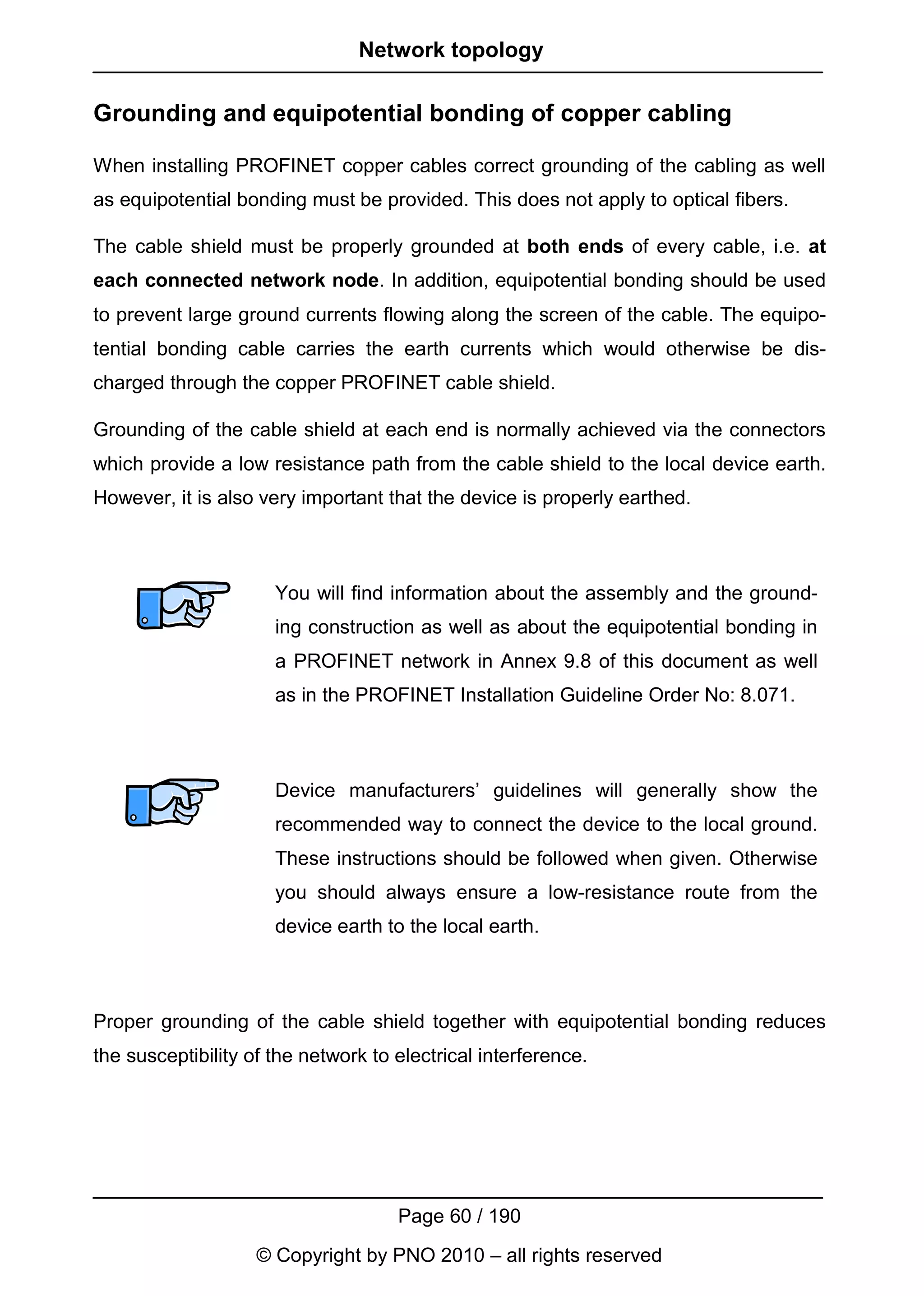 Network topology

Grounding and equipotential bonding of copper cabling

When installing PROFINET copper cables correct grounding of the cabling as well
as equipotential bonding must be provided. This does not apply to optical fibers.

The cable shield must be properly grounded at both ends of every cable, i.e. at
each connected network node. In addition, equipotential bonding should be used
to prevent large ground currents flowing along the screen of the cable. The equipo-
tential bonding cable carries the earth currents which would otherwise be dis-
charged through the copper PROFINET cable shield.

Grounding of the cable shield at each end is normally achieved via the connectors
which provide a low resistance path from the cable shield to the local device earth.
However, it is also very important that the device is properly earthed.



                      You will find information about the assembly and the ground-
                      ing construction as well as about the equipotential bonding in
                      a PROFINET network in Annex 9.8 of this document as well
                      as in the PROFINET Installation Guideline Order No: 8.071.



                      Device manufacturers’ guidelines will generally show the
                      recommended way to connect the device to the local ground.
                      These instructions should be followed when given. Otherwise
                      you should always ensure a low-resistance route from the
                      device earth to the local earth.



Proper grounding of the cable shield together with equipotential bonding reduces
the susceptibility of the network to electrical interference.




                                     Page 60 / 190
                    © Copyright by PNO 2010 – all rights reserved
 