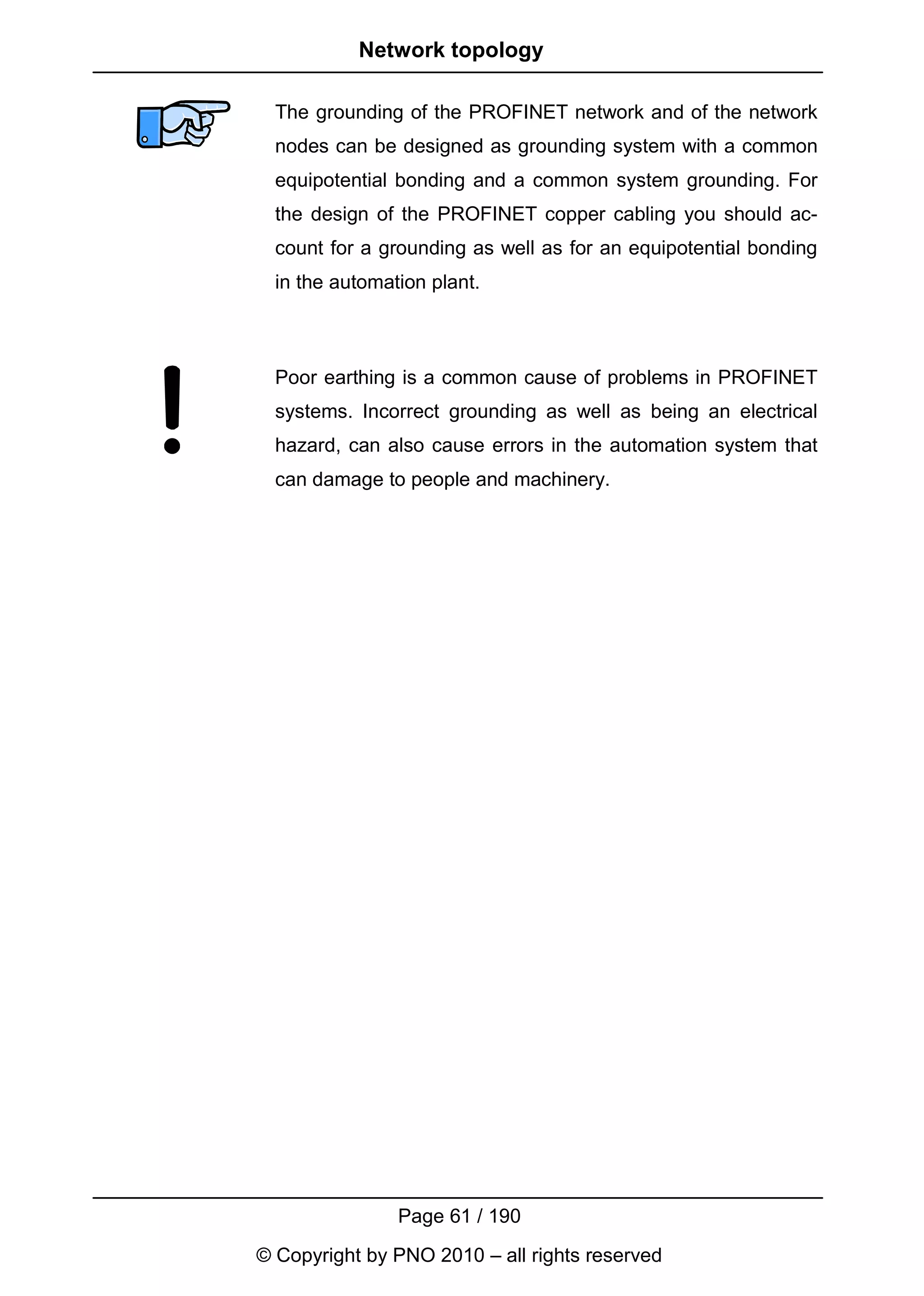 Network topology

  The grounding of the PROFINET network and of the network
  nodes can be designed as grounding system with a common
  equipotential bonding and a common system grounding. For
  the design of the PROFINET copper cabling you should ac-
  count for a grounding as well as for an equipotential bonding
  in the automation plant.



  Poor earthing is a common cause of problems in PROFINET
  systems. Incorrect grounding as well as being an electrical
  hazard, can also cause errors in the automation system that
  can damage to people and machinery.




                Page 61 / 190
© Copyright by PNO 2010 – all rights reserved
 