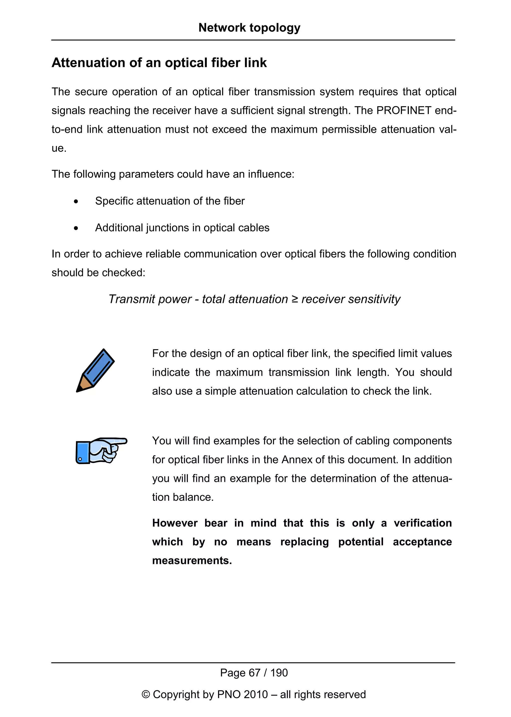 Network topology

Attenuation of an optical fiber link

The secure operation of an optical fiber transmission system requires that optical
signals reaching the receiver have a sufficient signal strength. The PROFINET end-
to-end link attenuation must not exceed the maximum permissible attenuation val-
ue.

The following parameters could have an influence:

      •   Specific attenuation of the fiber

      •   Additional junctions in optical cables

In order to achieve reliable communication over optical fibers the following condition
should be checked:

            Transmit power - total attenuation ≥ receiver sensitivity



                      For the design of an optical fiber link, the specified limit values
                      indicate the maximum transmission link length. You should
                      also use a simple attenuation calculation to check the link.



                      You will find examples for the selection of cabling components
                      for optical fiber links in the Annex of this document. In addition
                      you will find an example for the determination of the attenua-
                      tion balance.

                      However bear in mind that this is only a verification
                      which by no means replacing potential acceptance
                      measurements.




                                      Page 67 / 190
                    © Copyright by PNO 2010 – all rights reserved
 