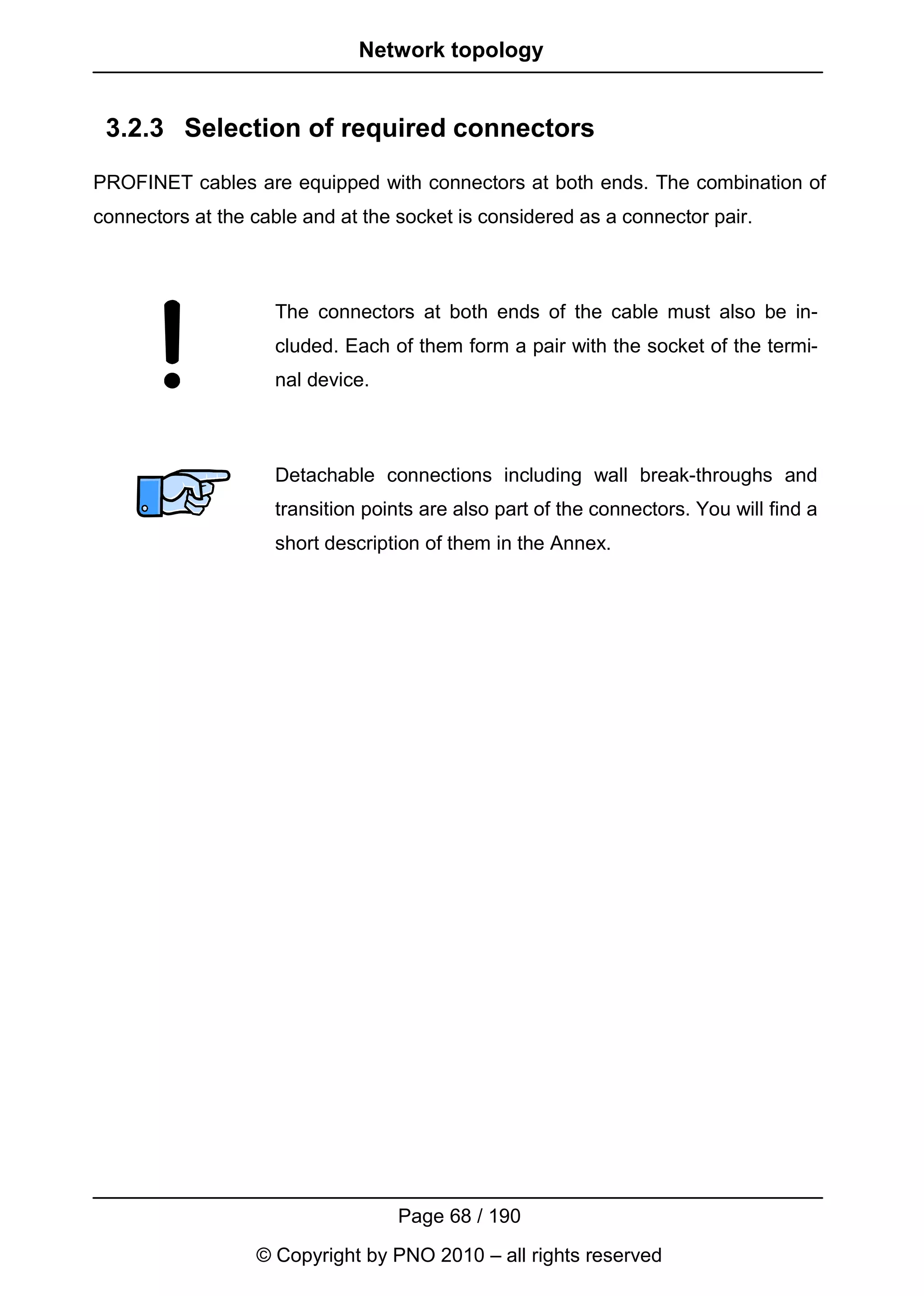 Network topology


 3.2.3 Selection of required connectors
PROFINET cables are equipped with connectors at both ends. The combination of
connectors at the cable and at the socket is considered as a connector pair.



                    The connectors at both ends of the cable must also be in-
                    cluded. Each of them form a pair with the socket of the termi-
                    nal device.



                    Detachable connections including wall break-throughs and
                    transition points are also part of the connectors. You will find a
                    short description of them in the Annex.




                                   Page 68 / 190
                  © Copyright by PNO 2010 – all rights reserved
 