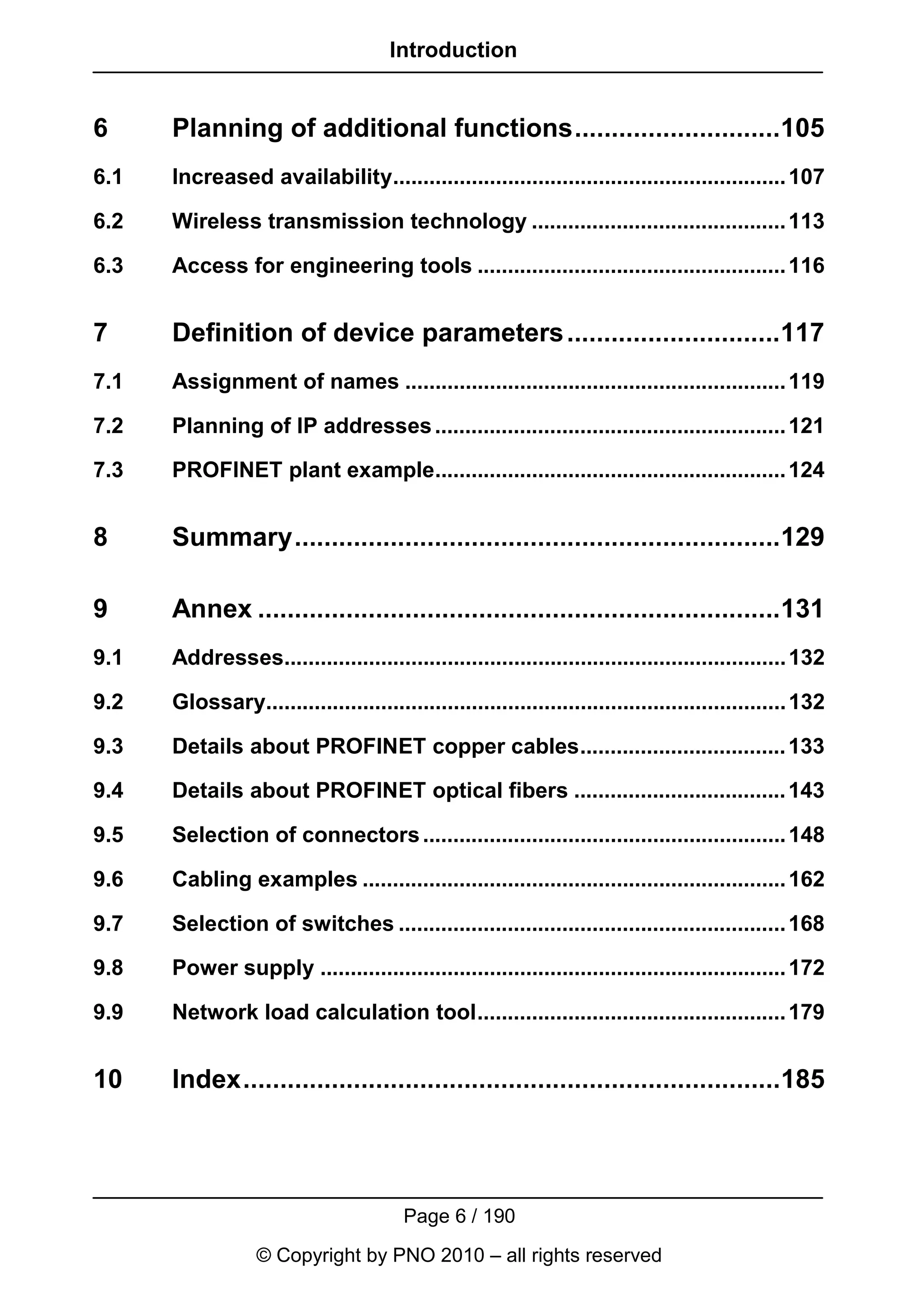 Introduction


6     Planning of additional functions............................105
6.1   Increased availability................................................................. 107

6.2   Wireless transmission technology .......................................... 113

6.3   Access for engineering tools ................................................... 116


7     Definition of device parameters .............................117
7.1   Assignment of names ............................................................... 119

7.2   Planning of IP addresses .......................................................... 121

7.3   PROFINET plant example.......................................................... 124


8     Summary..................................................................129

9     Annex .......................................................................131
9.1   Addresses................................................................................... 132

9.2   Glossary...................................................................................... 132

9.3   Details about PROFINET copper cables.................................. 133

9.4   Details about PROFINET optical fibers ................................... 143

9.5   Selection of connectors ............................................................ 148

9.6   Cabling examples ...................................................................... 162

9.7   Selection of switches ................................................................ 168

9.8   Power supply ............................................................................. 172

9.9   Network load calculation tool................................................... 179


10    Index.........................................................................185




                                        Page 6 / 190
                  © Copyright by PNO 2010 – all rights reserved
 