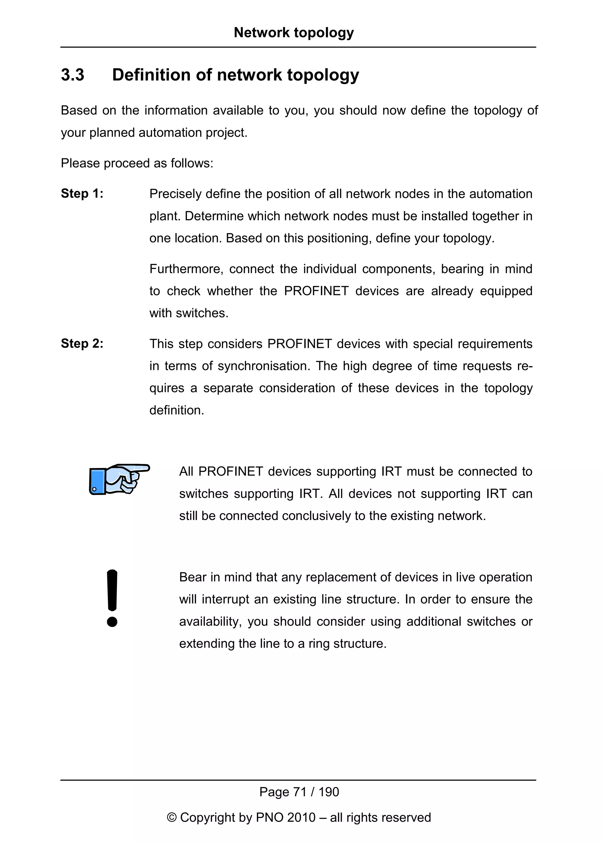 Network topology


3.3       Definition of network topology
Based on the information available to you, you should now define the topology of
your planned automation project.

Please proceed as follows:

Step 1:        Precisely define the position of all network nodes in the automation
               plant. Determine which network nodes must be installed together in
               one location. Based on this positioning, define your topology.

               Furthermore, connect the individual components, bearing in mind
               to check whether the PROFINET devices are already equipped
               with switches.

Step 2:        This step considers PROFINET devices with special requirements
               in terms of synchronisation. The high degree of time requests re-
               quires a separate consideration of these devices in the topology
               definition.



                    All PROFINET devices supporting IRT must be connected to
                    switches supporting IRT. All devices not supporting IRT can
                    still be connected conclusively to the existing network.



                    Bear in mind that any replacement of devices in live operation
                    will interrupt an existing line structure. In order to ensure the
                    availability, you should consider using additional switches or
                    extending the line to a ring structure.




                                   Page 71 / 190
                  © Copyright by PNO 2010 – all rights reserved
 
