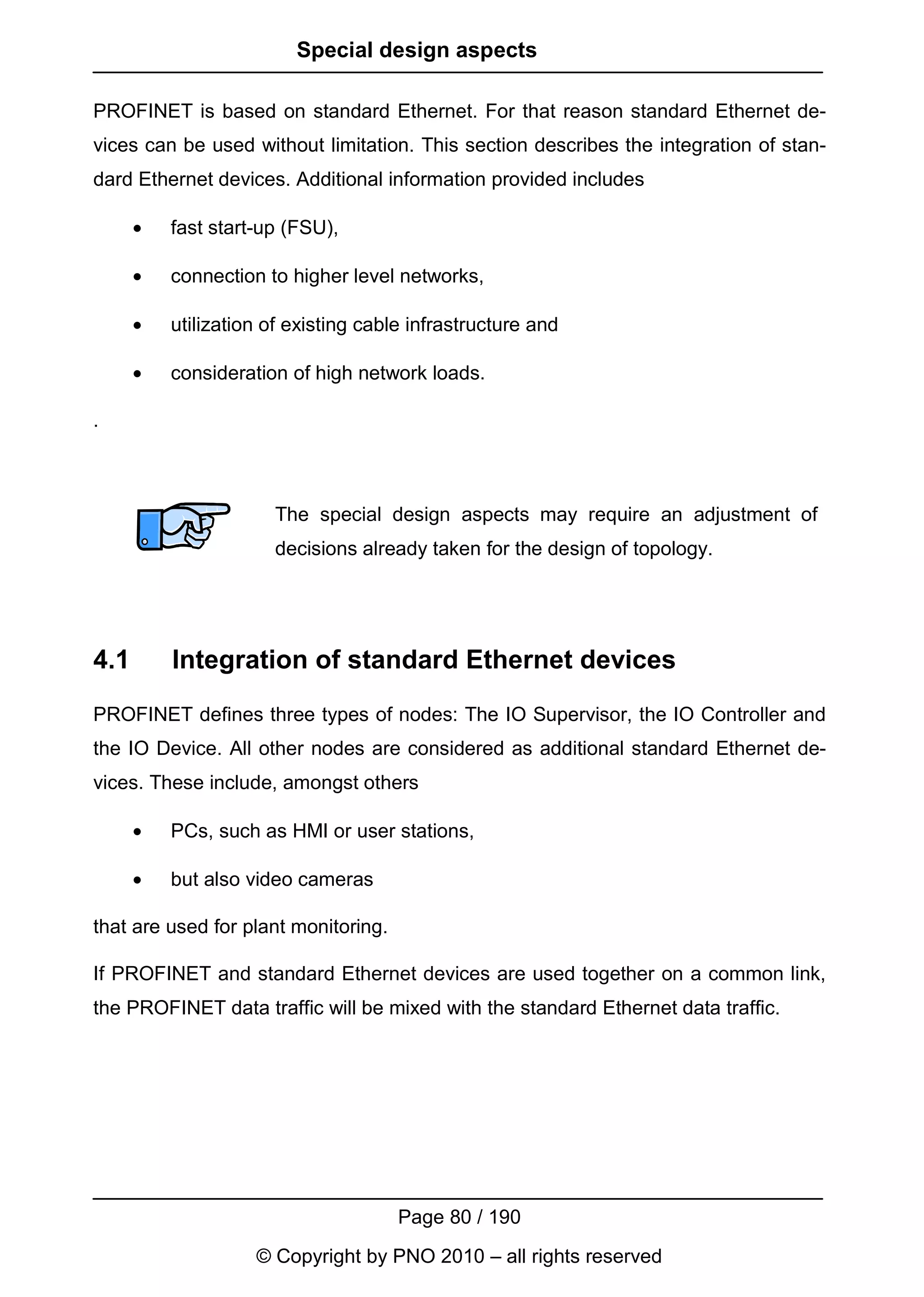 Special design aspects

PROFINET is based on standard Ethernet. For that reason standard Ethernet de-
vices can be used without limitation. This section describes the integration of stan-
dard Ethernet devices. Additional information provided includes

      •   fast start-up (FSU),

      •   connection to higher level networks,

      •   utilization of existing cable infrastructure and

      •   consideration of high network loads.

.



                      The special design aspects may require an adjustment of
                      decisions already taken for the design of topology.




4.1       Integration of standard Ethernet devices

PROFINET defines three types of nodes: The IO Supervisor, the IO Controller and
the IO Device. All other nodes are considered as additional standard Ethernet de-
vices. These include, amongst others

      •   PCs, such as HMI or user stations,

      •   but also video cameras

that are used for plant monitoring.

If PROFINET and standard Ethernet devices are used together on a common link,
the PROFINET data traffic will be mixed with the standard Ethernet data traffic.




                                      Page 80 / 190
                    © Copyright by PNO 2010 – all rights reserved
 