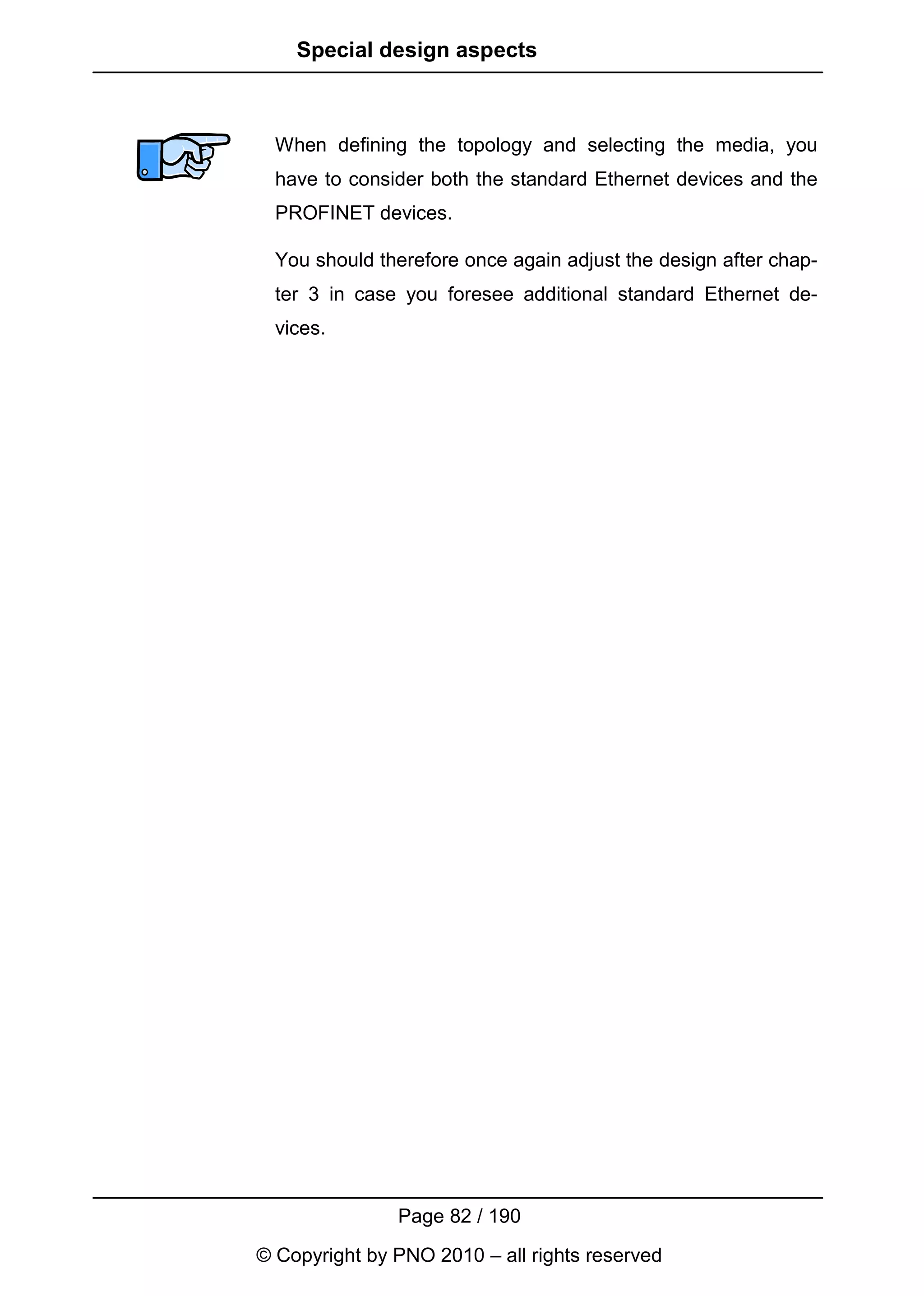 Special design aspects



  When defining the topology and selecting the media, you
  have to consider both the standard Ethernet devices and the
  PROFINET devices.

  You should therefore once again adjust the design after chap-
  ter 3 in case you foresee additional standard Ethernet de-
  vices.




               Page 82 / 190
© Copyright by PNO 2010 – all rights reserved
 