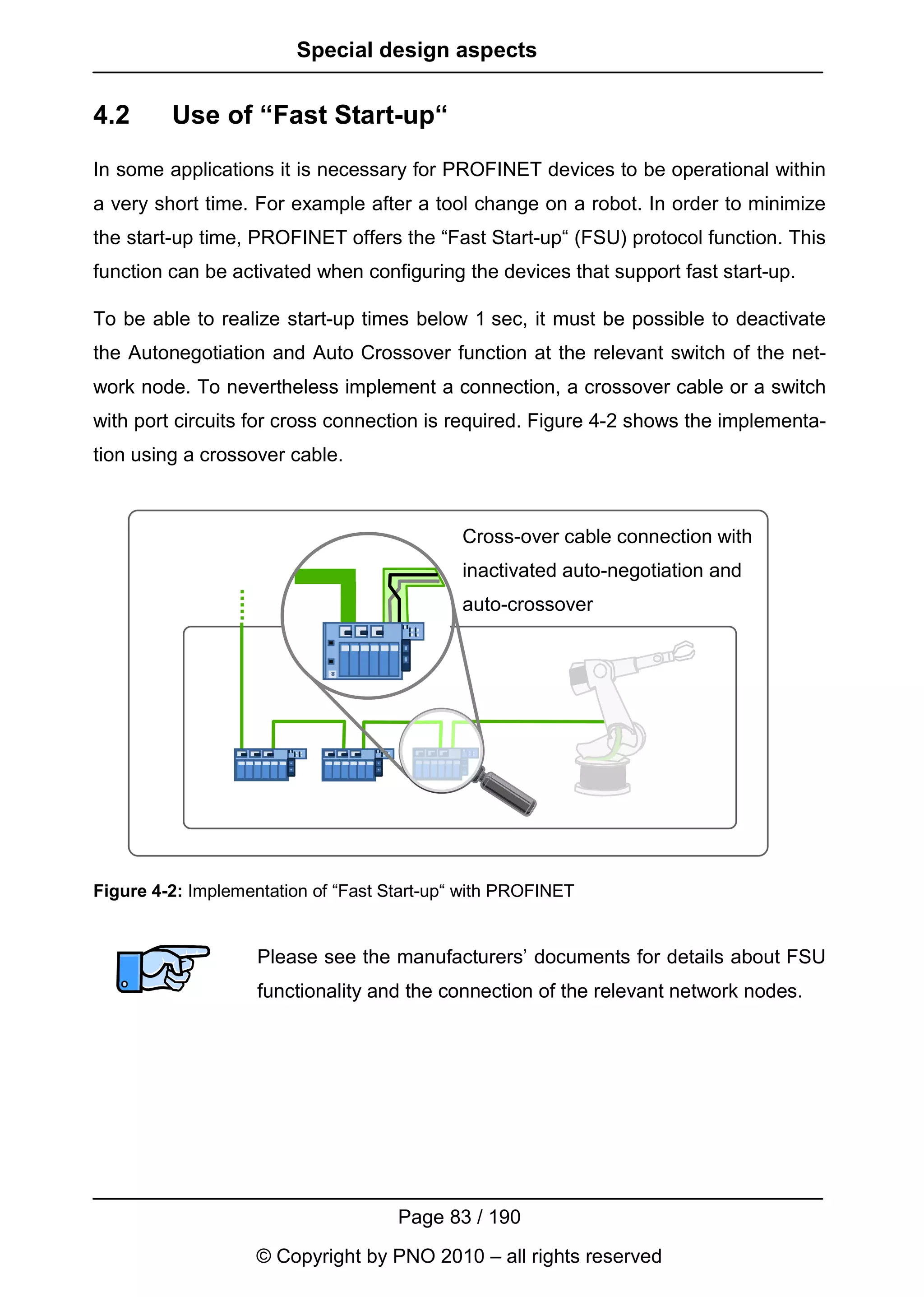 Special design aspects


4.2      Use of “Fast Start-up“
In some applications it is necessary for PROFINET devices to be operational within
a very short time. For example after a tool change on a robot. In order to minimize
the start-up time, PROFINET offers the “Fast Start-up“ (FSU) protocol function. This
function can be activated when configuring the devices that support fast start-up.

To be able to realize start-up times below 1 sec, it must be possible to deactivate
the Autonegotiation and Auto Crossover function at the relevant switch of the net-
work node. To nevertheless implement a connection, a crossover cable or a switch
with port circuits for cross connection is required. Figure 4-2 shows the implementa-
tion using a crossover cable.



                                             Cross-over cable connection with
                                             inactivated auto-negotiation and
                                             auto-crossover




Figure 4-2: Implementation of “Fast Start-up“ with PROFINET


                    Please see the manufacturers’ documents for details about FSU
                    functionality and the connection of the relevant network nodes.




                                     Page 83 / 190
                    © Copyright by PNO 2010 – all rights reserved
 