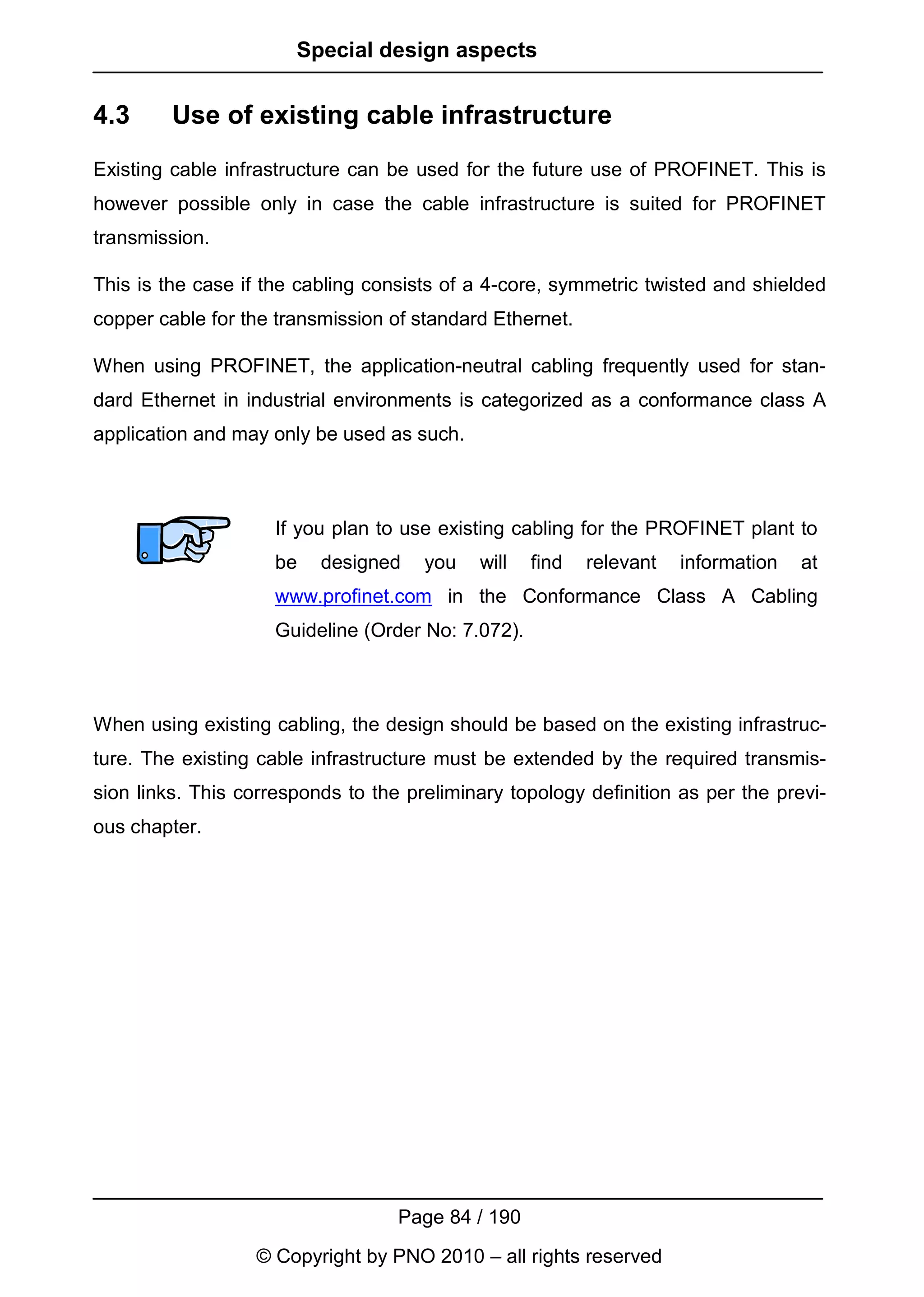 Special design aspects


4.3      Use of existing cable infrastructure
Existing cable infrastructure can be used for the future use of PROFINET. This is
however possible only in case the cable infrastructure is suited for PROFINET
transmission.

This is the case if the cabling consists of a 4-core, symmetric twisted and shielded
copper cable for the transmission of standard Ethernet.

When using PROFINET, the application-neutral cabling frequently used for stan-
dard Ethernet in industrial environments is categorized as a conformance class A
application and may only be used as such.



                     If you plan to use existing cabling for the PROFINET plant to
                     be   designed    you   will    find   relevant   information   at
                     www.profinet.com in the Conformance Class A Cabling
                     Guideline (Order No: 7.072).



When using existing cabling, the design should be based on the existing infrastruc-
ture. The existing cable infrastructure must be extended by the required transmis-
sion links. This corresponds to the preliminary topology definition as per the previ-
ous chapter.




                                   Page 84 / 190
                  © Copyright by PNO 2010 – all rights reserved
 