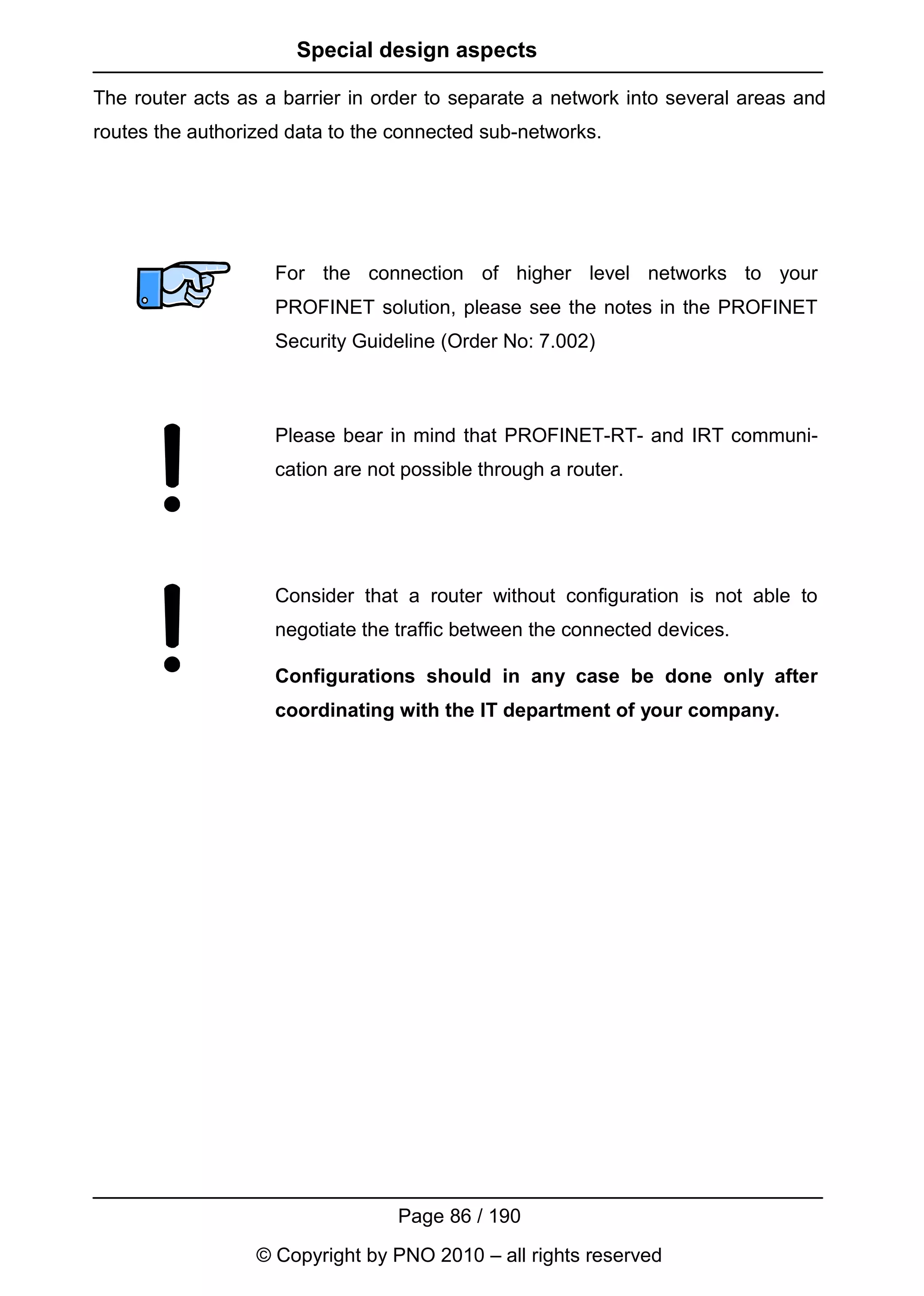 Special design aspects

The router acts as a barrier in order to separate a network into several areas and
routes the authorized data to the connected sub-networks.




                    For the connection of higher level networks to your
                    PROFINET solution, please see the notes in the PROFINET
                    Security Guideline (Order No: 7.002)



                    Please bear in mind that PROFINET-RT- and IRT communi-
                    cation are not possible through a router.




                    Consider that a router without configuration is not able to
                    negotiate the traffic between the connected devices.

                    Configurations should in any case be done only after
                    coordinating with the IT department of your company.




                                  Page 86 / 190
                  © Copyright by PNO 2010 – all rights reserved
 