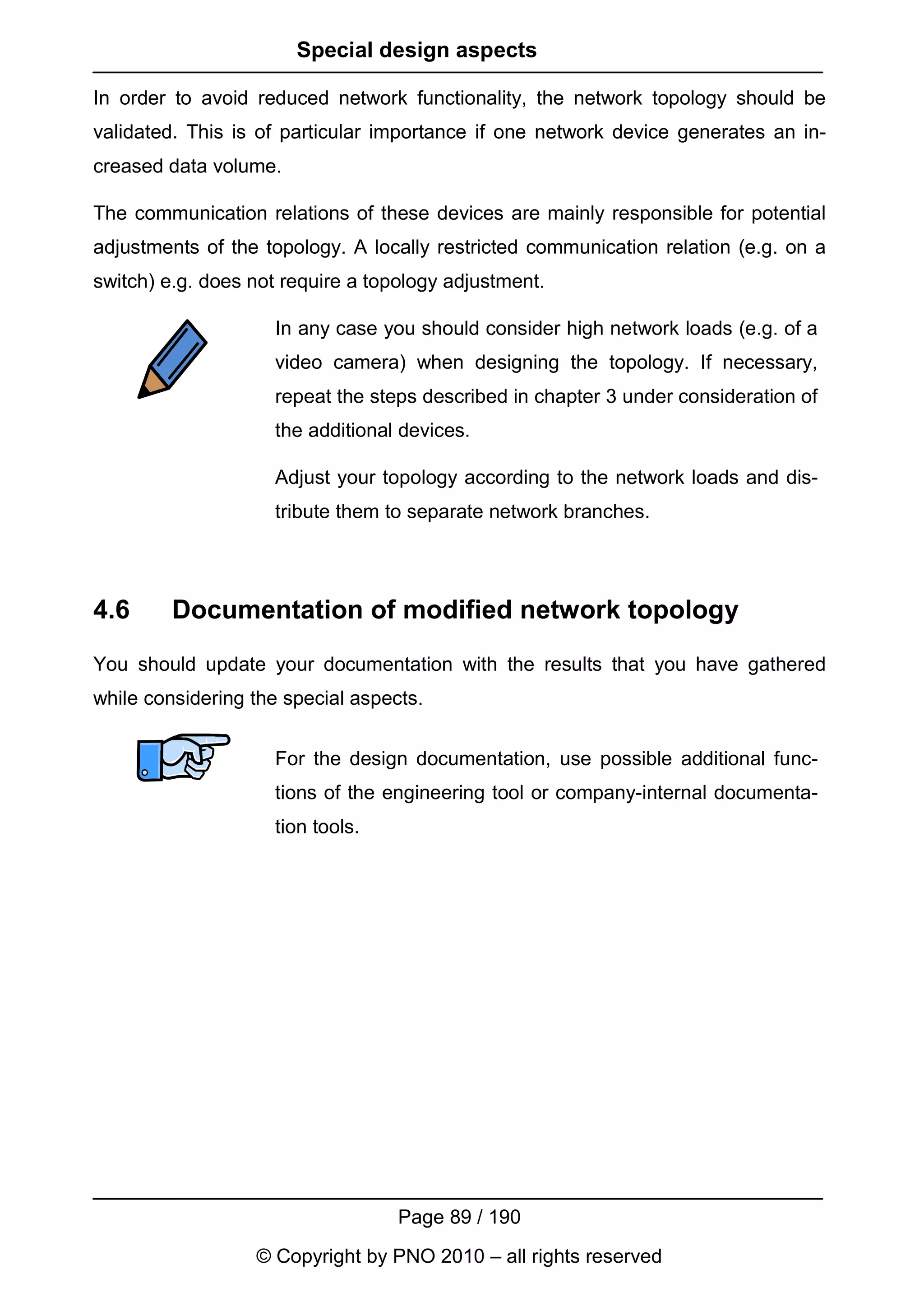Special design aspects

In order to avoid reduced network functionality, the network topology should be
validated. This is of particular importance if one network device generates an in-
creased data volume.

The communication relations of these devices are mainly responsible for potential
adjustments of the topology. A locally restricted communication relation (e.g. on a
switch) e.g. does not require a topology adjustment.

                    In any case you should consider high network loads (e.g. of a
                    video camera) when designing the topology. If necessary,
                    repeat the steps described in chapter 3 under consideration of
                    the additional devices.

                    Adjust your topology according to the network loads and dis-
                    tribute them to separate network branches.




4.6      Documentation of modified network topology
You should update your documentation with the results that you have gathered
while considering the special aspects.


                    For the design documentation, use possible additional func-
                    tions of the engineering tool or company-internal documenta-
                    tion tools.




                                   Page 89 / 190
                  © Copyright by PNO 2010 – all rights reserved
 