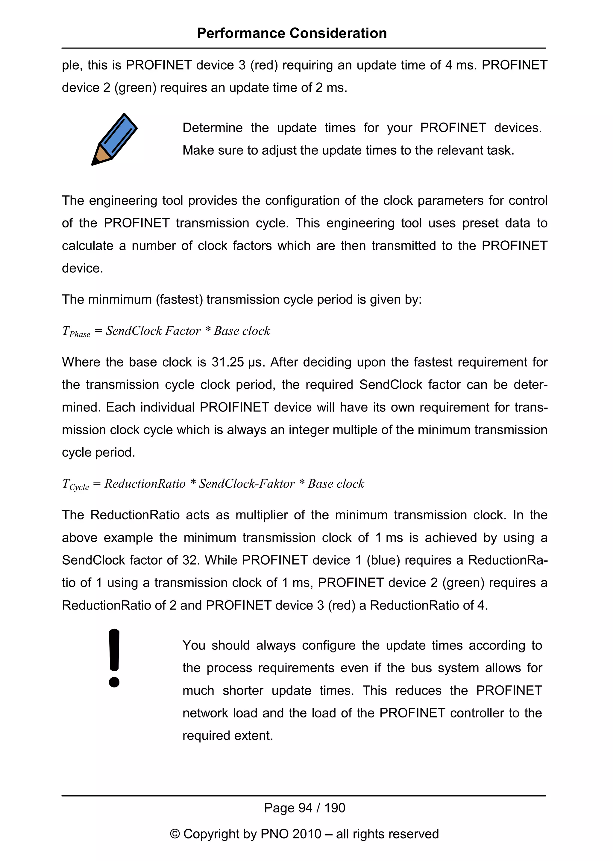 Performance Consideration

ple, this is PROFINET device 3 (red) requiring an update time of 4 ms. PROFINET
device 2 (green) requires an update time of 2 ms.


                      Determine the update times for your PROFINET devices.
                      Make sure to adjust the update times to the relevant task.


The engineering tool provides the configuration of the clock parameters for control
of the PROFINET transmission cycle. This engineering tool uses preset data to
calculate a number of clock factors which are then transmitted to the PROFINET
device.

The minmimum (fastest) transmission cycle period is given by:

TPhase = SendClock Factor * Base clock

Where the base clock is 31.25 µs. After deciding upon the fastest requirement for
the transmission cycle clock period, the required SendClock factor can be deter-
mined. Each individual PROIFINET device will have its own requirement for trans-
mission clock cycle which is always an integer multiple of the minimum transmission
cycle period.

TCycle = ReductionRatio * SendClock-Faktor * Base clock

The ReductionRatio acts as multiplier of the minimum transmission clock. In the
above example the minimum transmission clock of 1 ms is achieved by using a
SendClock factor of 32. While PROFINET device 1 (blue) requires a ReductionRa-
tio of 1 using a transmission clock of 1 ms, PROFINET device 2 (green) requires a
ReductionRatio of 2 and PROFINET device 3 (red) a ReductionRatio of 4.


                      You should always configure the update times according to
                      the process requirements even if the bus system allows for
                      much shorter update times. This reduces the PROFINET
                      network load and the load of the PROFINET controller to the
                      required extent.




                                    Page 94 / 190
                   © Copyright by PNO 2010 – all rights reserved
 