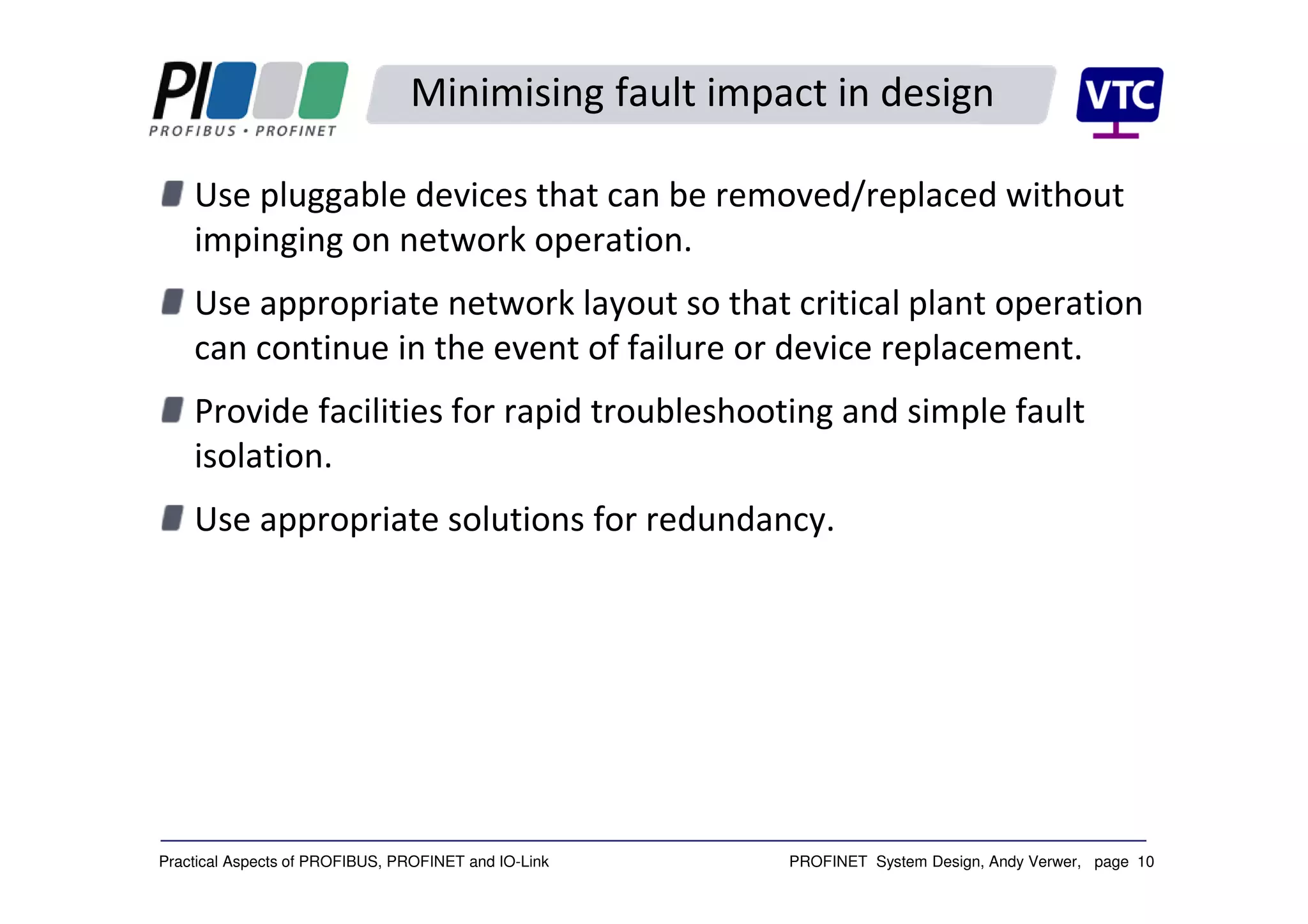 PROFINET System Design, Andy Verwer, page 10Practical Aspects of PROFIBUS, PROFINET and IO-Link
Minimising fault impact in design
Use pluggable devices that can be removed/replaced without
impinging on network operation.
Use appropriate network layout so that critical plant operation
can continue in the event of failure or device replacement.
Provide facilities for rapid troubleshooting and simple fault
isolation.
Use appropriate solutions for redundancy.
 