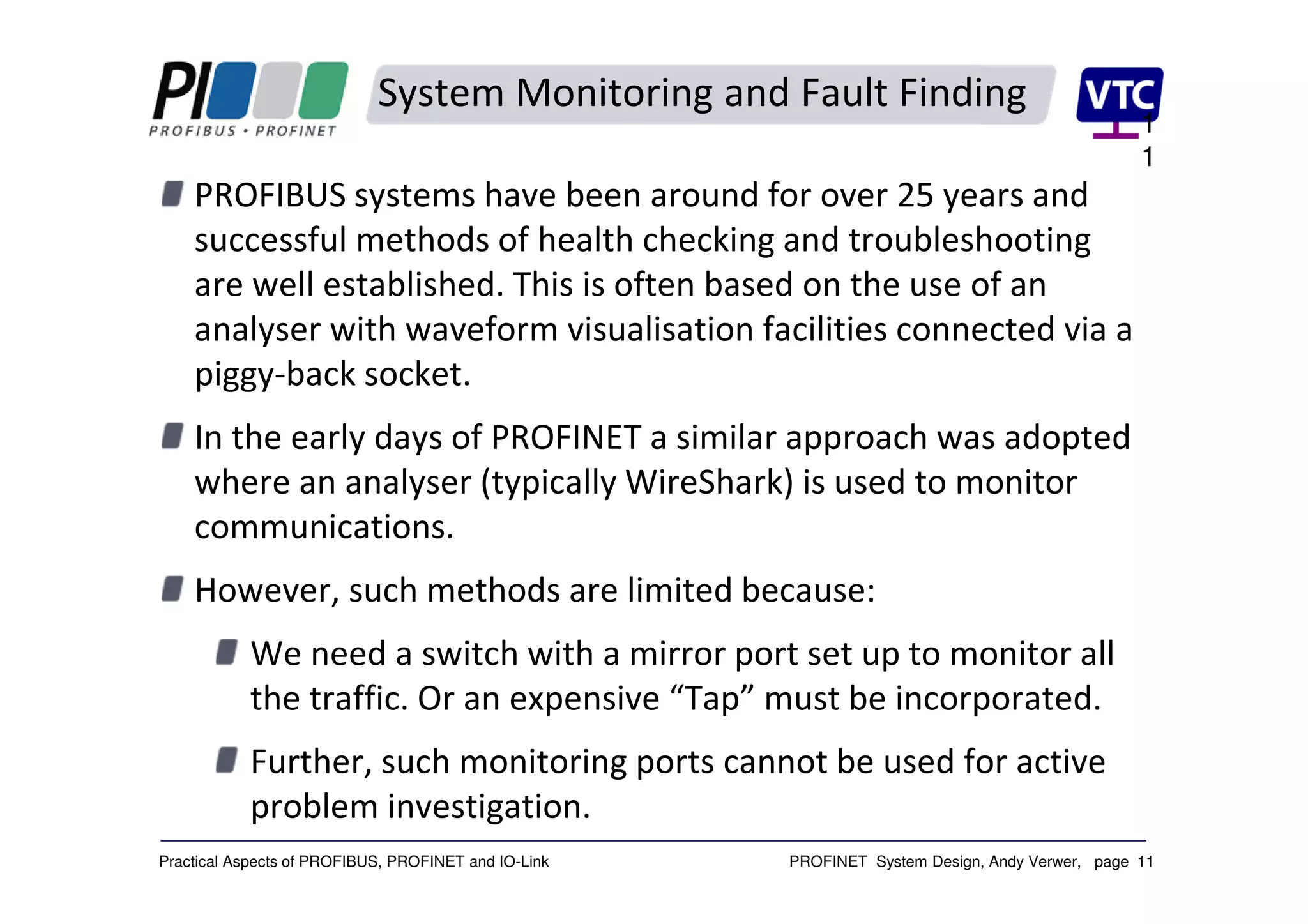 PROFINET System Design, Andy Verwer, page 11Practical Aspects of PROFIBUS, PROFINET and IO-Link
System Monitoring and Fault Finding
PROFIBUS systems have been around for over 25 years and
successful methods of health checking and troubleshooting
are well established. This is often based on the use of an
analyser with waveform visualisation facilities connected via a
piggy-back socket.
In the early days of PROFINET a similar approach was adopted
where an analyser (typically WireShark) is used to monitor
communications.
However, such methods are limited because:
We need a switch with a mirror port set up to monitor all
the traffic. Or an expensive “Tap” must be incorporated.
Further, such monitoring ports cannot be used for active
problem investigation.
1
1
 