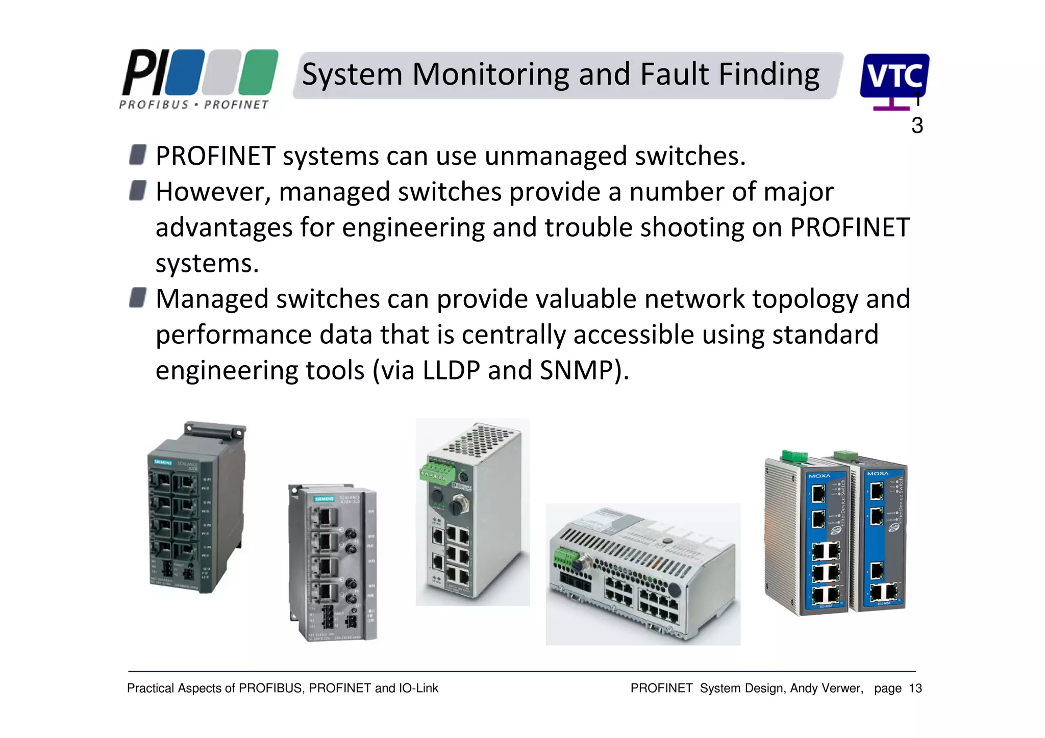 PROFINET System Design, Andy Verwer, page 13Practical Aspects of PROFIBUS, PROFINET and IO-Link
System Monitoring and Fault Finding
PROFINET systems can use unmanaged switches.
However, managed switches provide a number of major
advantages for engineering and trouble shooting on PROFINET
systems.
Managed switches can provide valuable network topology and
performance data that is centrally accessible using standard
engineering tools (via LLDP and SNMP).
1
3
 